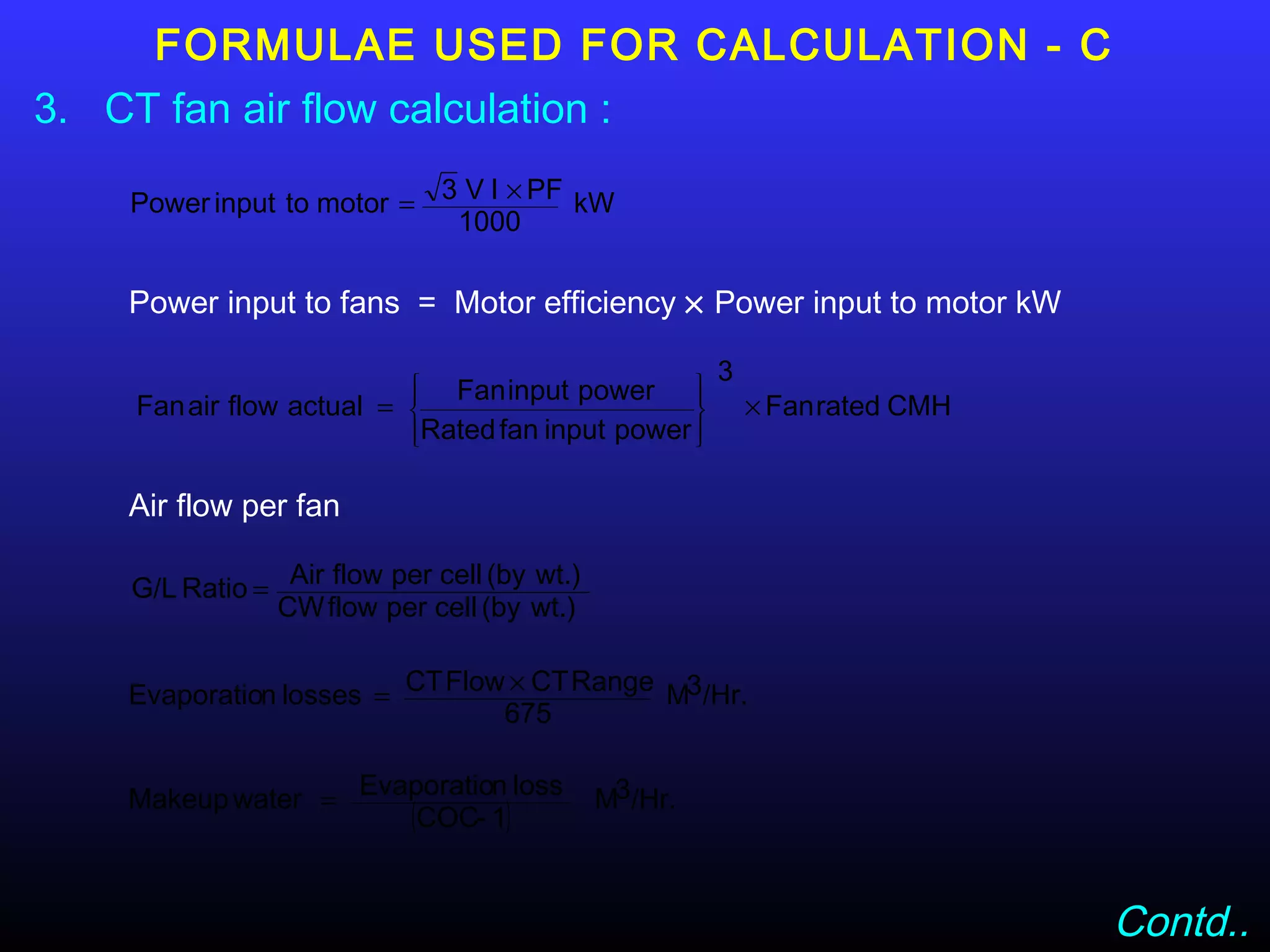 FORMULAE USED FOR CALCULATION - C
3. CT fan air flow calculation :

   Power input to motor = 3 V I × PF kW
                           1000

   Power input to fans = Motor efficiency × Power input to motor kW

                                                      3
                           
                             Fan input power    
   Fan air flow actual =                                × Fan rated CMH
                           Rated fan input power 
                                                 


   Air flow per fan

   G/L Ratio = Air flow per cell (by wt.)
              CW flow per cell (by wt.)


   Evaporation losses = CT Flow × CT Range M3/Hr.
                               675


   Makeup water = Evaporation loss          M3/Hr.
                     (COC- 1)

                                                                            Contd..
 