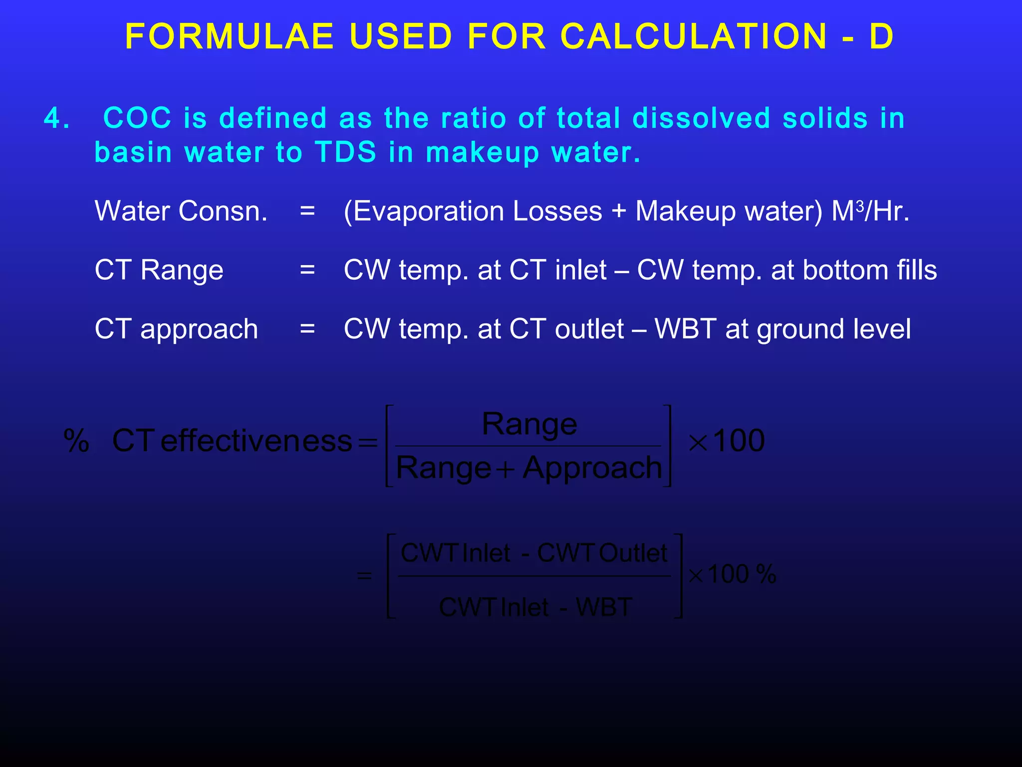 FORMULAE USED FOR CALCULATION - D

4.   COC is defined as the ratio of total dissolved solids in
     basin water to TDS in makeup water.

     Water Consn.   = (Evaporation Losses + Makeup water) M3/Hr.

     CT Range       = CW temp. at CT inlet – CW temp. at bottom fills

     CT approach    = CW temp. at CT outlet – WBT at ground level


                               Range       
 % CT effectiven ess =    
                          
                                            
                                            
                                                    × 100
                           Range + Approach
                                           


                           CWT Inlet - CWT Outlet 
                        =                          × 100 %
                          
                             CWT Inlet - WBT      
                                                   
 