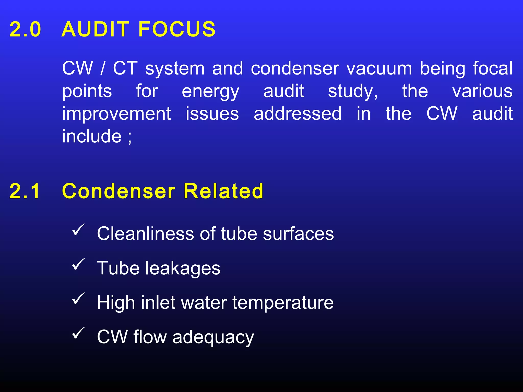 2.0   AUDIT FOCUS
      CW / CT system and condenser vacuum being focal
      points for energy audit study, the various
      improvement issues addressed in the CW audit
      include ;

2.1   Condenser Related
       Cleanliness of tube surfaces
       Tube leakages
       High inlet water temperature
       CW flow adequacy
 