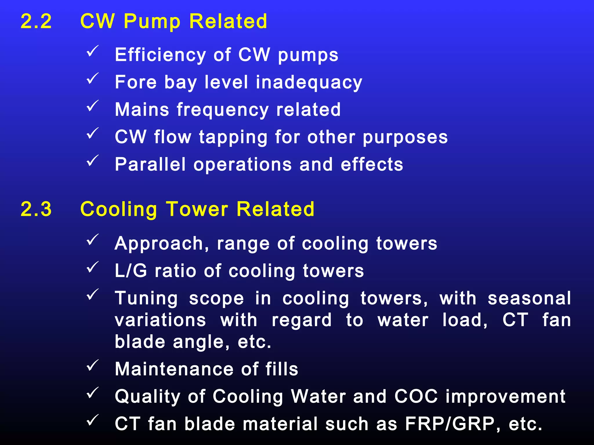 2.2   CW Pump Related
       Efficiency of CW pumps
       Fore bay level inadequacy
       Mains frequency related
       CW flow tapping for other purposes
       Parallel operations and effects

2.3   Cooling Tower Related
       Approach, range of cooling towers
       L/G ratio of cooling towers
       Tuning scope in cooling towers, with seasonal
        variations with regard to water load, CT fan
        blade angle, etc.
       Maintenance of fills
       Quality of Cooling Water and COC improvement
       CT fan blade material such as FRP/GRP, etc.
 