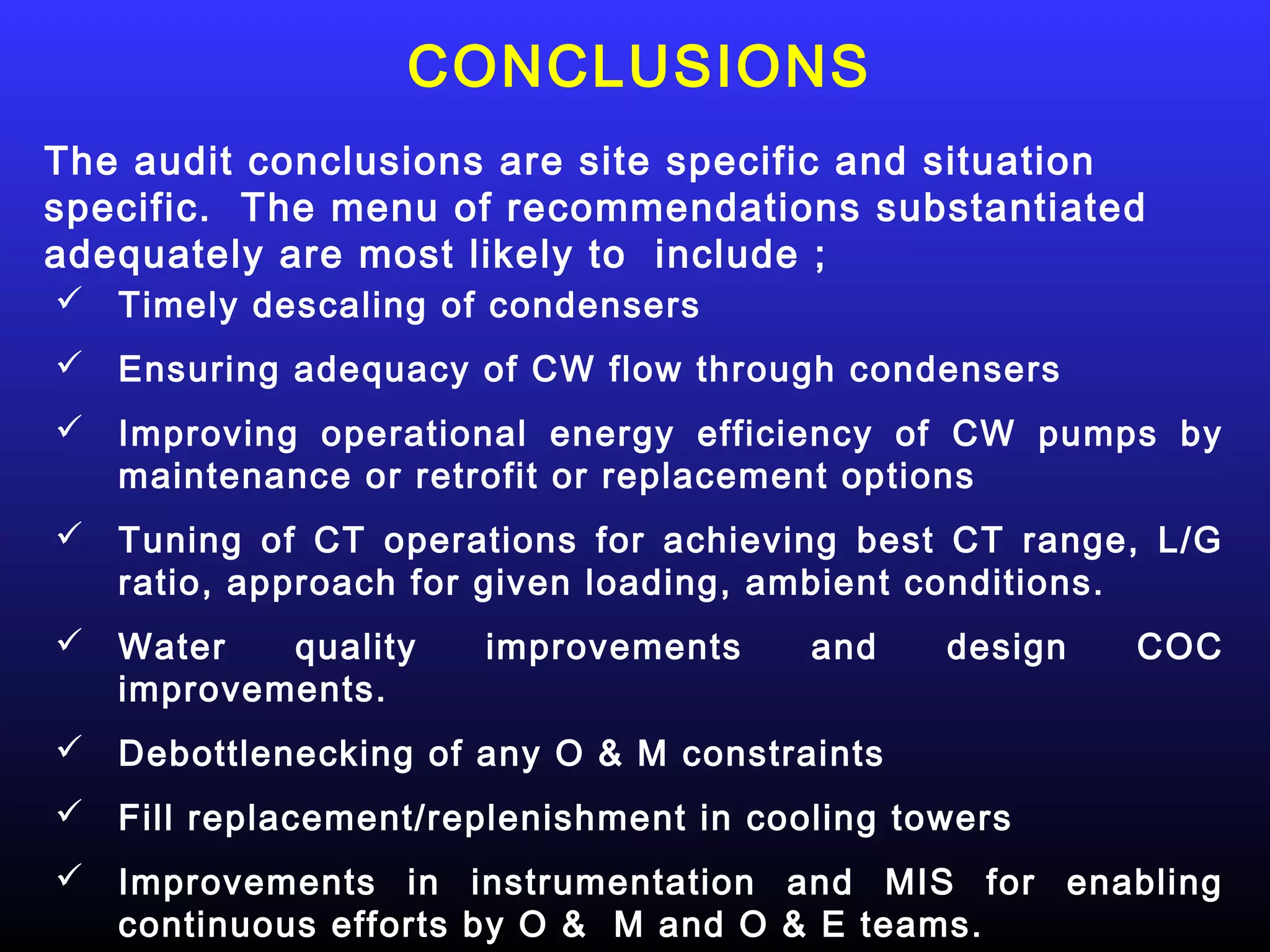 CONCLUSIONS
The audit conclusions are site specific and situation
specific. The menu of recommendations substantiated
adequately are most likely to include ;
 Timely descaling of condensers
 Ensuring adequacy of CW flow through condensers
 Improving operational energy efficiency of CW pumps by
  maintenance or retrofit or replacement options
 Tuning of CT operations for achieving best CT range, L/G
  ratio, approach for given loading, ambient conditions.
 Water   quality     improvements     and    design   COC
  improvements.
 Debottlenecking of any O & M constraints
 Fill replacement/replenishment in cooling towers
 Improvements in instrumentation and MIS for enabling
  continuous efforts by O & M and O & E teams.
 