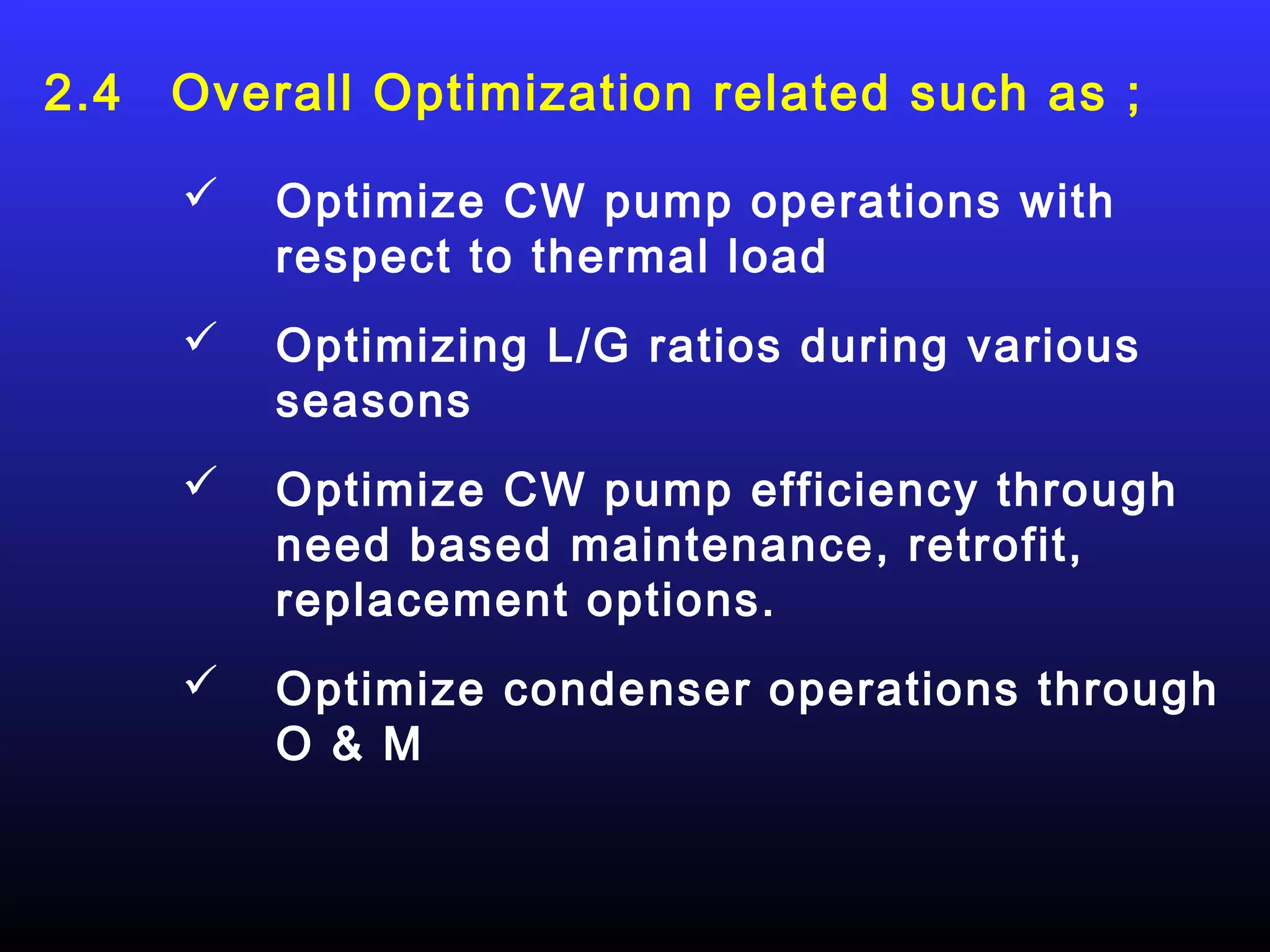 2.4   Overall Optimization related such as ;

         Optimize CW pump operations with
          respect to thermal load
         Optimizing L/G ratios during various
          seasons
         Optimize CW pump efficiency through
          need based maintenance, retrofit,
          replacement options.
         Optimize condenser operations through
          O & M
 