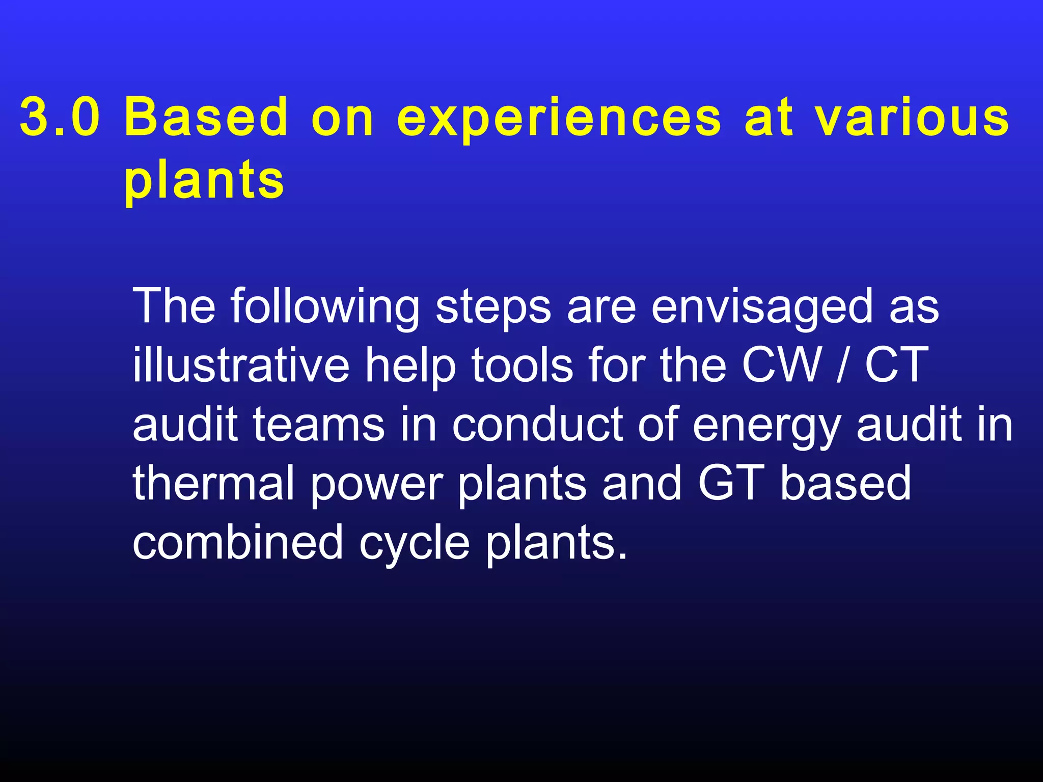 3.0 Based on experiences at various
    plants

   The following steps are envisaged as
   illustrative help tools for the CW / CT
   audit teams in conduct of energy audit in
   thermal power plants and GT based
   combined cycle plants.
 
