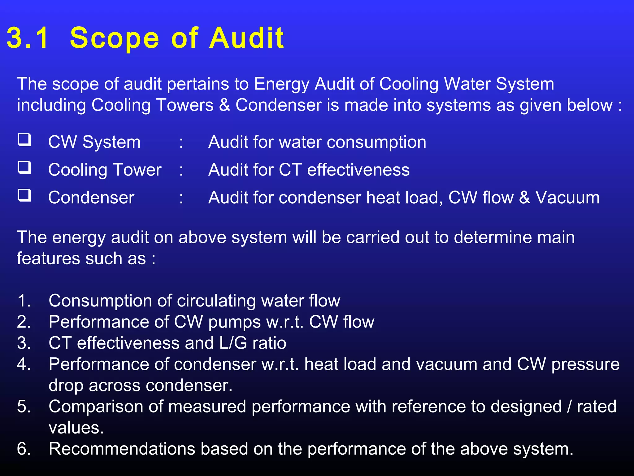 3.1 Scope of Audit
The scope of audit pertains to Energy Audit of Cooling Water System
including Cooling Towers & Condenser is made into systems as given below :

 CW System     :       Audit for water consumption
 Cooling Tower :       Audit for CT effectiveness
 Condenser     :       Audit for condenser heat load, CW flow & Vacuum

The energy audit on above system will be carried out to determine main
features such as :

1. Consumption of circulating water flow
2. Performance of CW pumps w.r.t. CW flow
3. CT effectiveness and L/G ratio
4. Performance of condenser w.r.t. heat load and vacuum and CW pressure
   drop across condenser.
5. Comparison of measured performance with reference to designed / rated
   values.
6. Recommendations based on the performance of the above system.
 