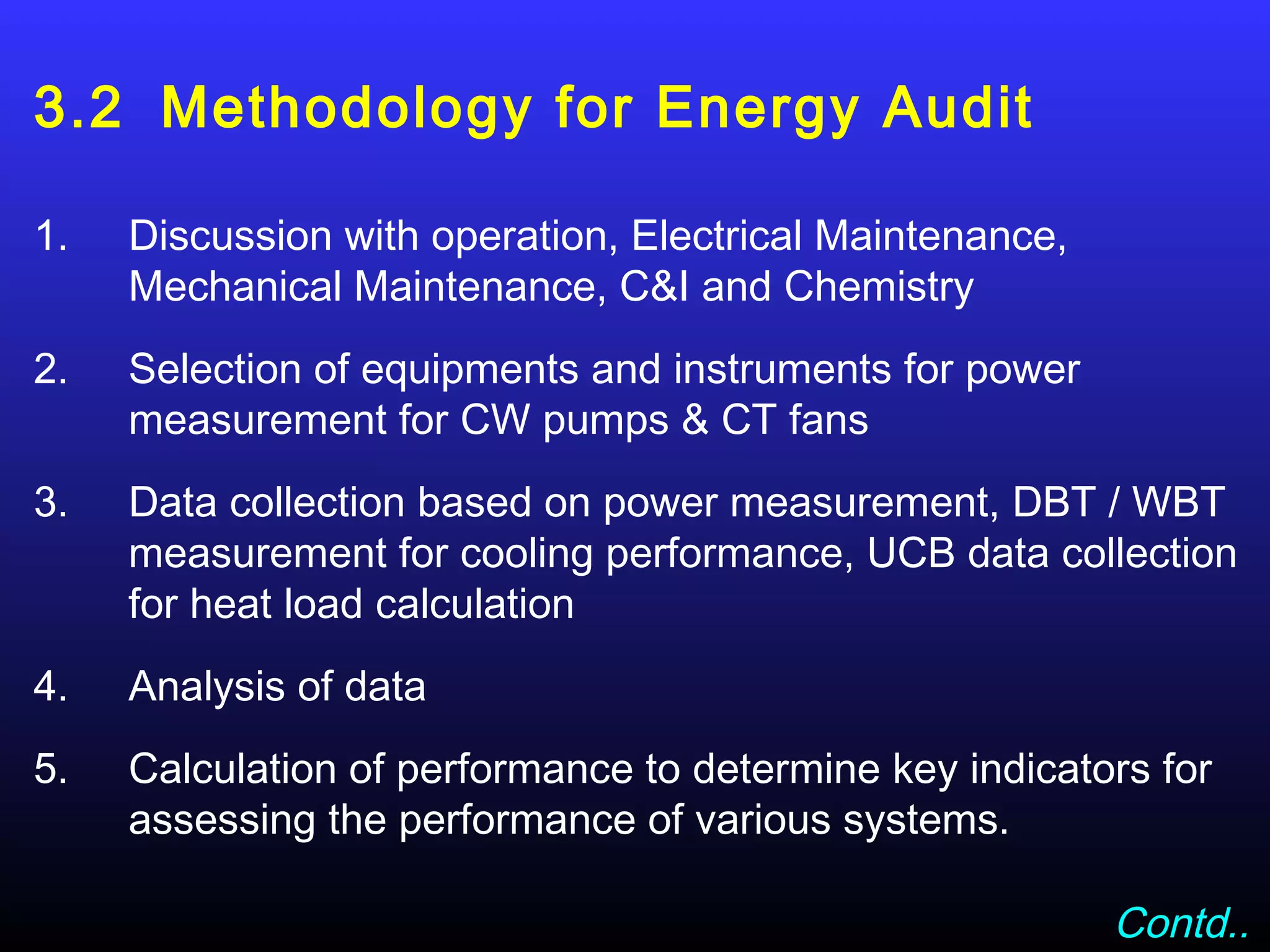 3.2 Methodology for Energy Audit

1.   Discussion with operation, Electrical Maintenance,
     Mechanical Maintenance, C&I and Chemistry
2.   Selection of equipments and instruments for power
     measurement for CW pumps & CT fans
3.   Data collection based on power measurement, DBT / WBT
     measurement for cooling performance, UCB data collection
     for heat load calculation
4.   Analysis of data
5.   Calculation of performance to determine key indicators for
     assessing the performance of various systems.

                                                          Contd..
 