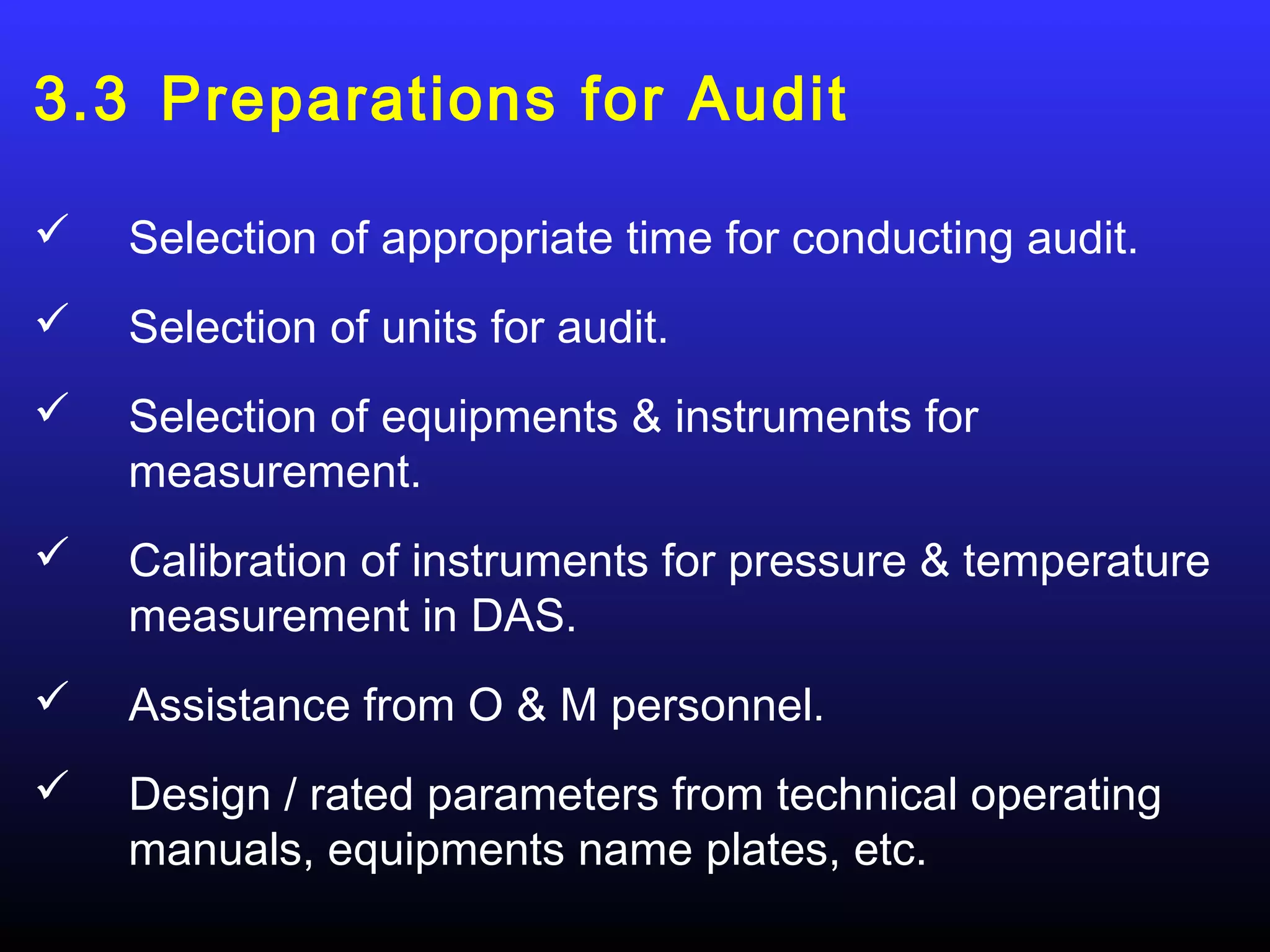 3.3 Preparations for Audit

   Selection of appropriate time for conducting audit.
   Selection of units for audit.
   Selection of equipments & instruments for
    measurement.
   Calibration of instruments for pressure & temperature
    measurement in DAS.
   Assistance from O & M personnel.
   Design / rated parameters from technical operating
    manuals, equipments name plates, etc.
 