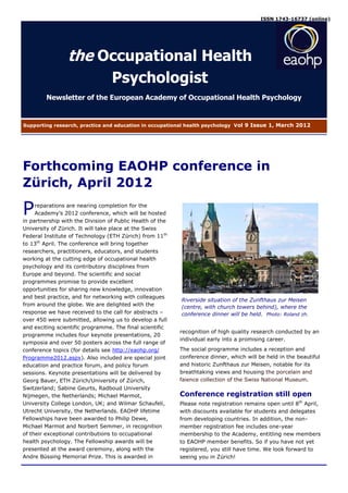 ISSN 1743-16737 (online)




                 the Occupational Health
                                  Psychologist
         Newsletter of the European Academy of Occupational Health Psychology


Supporting research, practice and education in occupational health psychology V ol 9 Issue 1, March 2012




Forthcoming EAOHP conference in
Zürich, April 2012

P    reparations are nearing completion for the
     Academy’s 2012 conference, which will be hosted
in partnership with the Division of Public Health of the
University of Zürich. It will take place at the Swiss
Federal Institute of Technology (ETH Zürich) from 11th
to 13th April. The conference will bring together
researchers, practitioners, educators, and students
working at the cutting edge of occupational health
psychology and its contributory disciplines from
Europe and beyond. The scientific and social
programmes promise to provide excellent
opportunities for sharing new knowledge, innovation
and best practice, and for networking with colleagues
                                                           Riverside situation of the Zunfthaus zur Meisen
from around the globe. We are delighted with the           (centre, with church towers behind), where the
response we have received to the call for abstracts –      conference dinner will be held. Photo: Roland zh.
over 450 were submitted, allowing us to develop a full
and exciting scientific programme. The final scientific
                                                           recognition of high quality research conducted by an
programme includes four keynote presentations, 20
                                                           individual early into a promising career.
symposia and over 50 posters across the full range of
conference topics (for details see http://eaohp.org/       The social programme includes a reception and
Programme2012.aspx). Also included are special joint       conference dinner, which will be held in the beautiful
education and practice forum, and policy forum             and historic Zunfthaus zur Meisen, notable for its
sessions. Keynote presentations will be delivered by       breathtaking views and housing the porcelain and
Georg Bauer, ETH Zürich/University of Zürich,              faience collection of the Swiss National Museum.
Switzerland; Sabine Geurts, Radboud University
Nijmegen, the Netherlands; Michael Marmot,                 Conference registration still open
University College London, UK; and Wilmar Schaufeli,       Please note registration remains open until 8th April,
Utrecht University, the Netherlands. EAOHP lifetime        with discounts available for students and delegates
Fellowships have been awarded to Philip Dewe,              from developing countries. In addition, the non-
Michael Marmot and Norbert Semmer, in recognition          member registration fee includes one-year
of their exceptional contributions to occupational         membership to the Academy, entitling new members
health psychology. The Fellowship awards will be           to EAOHP member benefits. So if you have not yet
presented at the award ceremony, along with the            registered, you still have time. We look forward to
Andre Büssing Memorial Prize. This is awarded in           seeing you in Zürich!
 