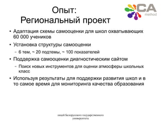 лицей Белорусского государственного
университета
Опыт:
Региональный проект
● Адаптация схемы самооценки для школ охватывающих
60 000 учеников
● Установка структуры самооценки
– 6 тем, ~ 20 подтемы, ~ 100 показателей
● Поддержка самооценки диагностическим сайтом
– Поиск новых инструментов для оценки атмосферы школьных
класс
● Используя результаты для поддержки развития школ и в
то самое время для мониторинга качества образования
 