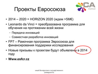 лицей Белорусского государственного
университета
Проекты Евросоюза
● 2014 – 2020 = HORIZON 2020 (ждем >5M€)
● Leonardo da Vinci = преобразована программа для
обучения на протяжении всей жизни
– Передача инноваций
– Совместная разработка инноваций
● FP7 – Рамочная программа Эвросоюза для
финансирования поддержки исследования
● Новые призывы к проектам будут объявлены в 2014
году
●
Www.esfcr.cz
 
