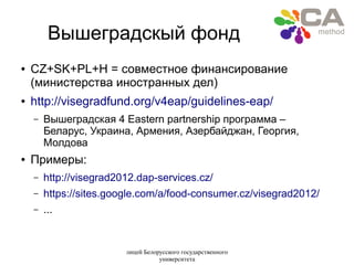 лицей Белорусского государственного
университета
Вышеградскый фонд
● CZ+SK+PL+H = совместное финансирование
(министерства иностранных дел)
● http://visegradfund.org/v4eap/guidelines-eap/
– Вышеградская 4 Eastern partnership программа –
Беларус, Украина, Армения, Азербайджан, Георгия,
Молдова
● Примеры:
– http://visegrad2012.dap-services.cz/
– https://sites.google.com/a/food-consumer.cz/visegrad2012/
– ...
 