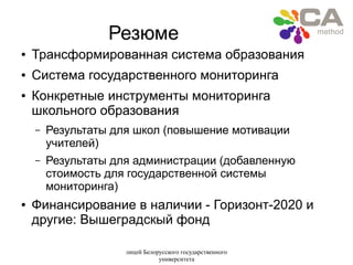лицей Белорусского государственного
университета
Резюме
● Трансформированная система образования
● Система государственного мониторинга
● Конкретные инструменты мониторинга
школьного образования
– Результаты для школ (повышение мотивации
учителей)
– Результаты для администрации (добавленную
стоимость для государственной системы
мониторинга)
● Финансирование в наличии - Горизонт-2020 и
другие: Вышеградскый фонд
 