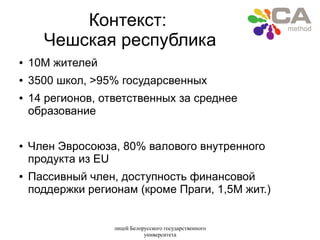 лицей Белорусского государственного
университета
Контекст:
Чешская республика
● 10M жителей
● 3500 школ, >95% государсвенных
● 14 регионов, ответственных за среднее
образование
● Член Эвросоюза, 80% валового внутренного
продукта из EU
● Пассивный член, доступность финансовой
поддержки регионам (кроме Праги, 1,5M жит.)
 