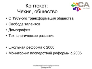 лицей Белорусского государственного
университета
Контекст:
Чехия, общество
● C 1989-ого трансформация обшества
● Свобода талантов
● Демография
● Технологическое развитие
● школьная реформа c 2000
● Мониторинг последствий реформы с 2005
 
