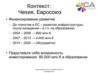 лицей Белорусского государственного
университета
Контекст:
Чехия, Евросоюз
● Финансирование развития
– До членства в ЕС – развитие инфраструктуры,
после вхождения – в т.ч. на образовании
– 2004 – 2006 → 800 млн €
– 2007 – 2013 → 4.400 млн €
– 2014 – 2020 → обсуждается
● Представьте себе возможность
инвестирования 80.000 млн € в образование
 