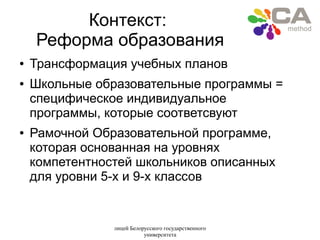 лицей Белорусского государственного
университета
Контекст:
Реформа образования
● Трансформация учебных планов
● Школьные образовательные программы =
специфическое индивидуальное
программы, которые соответсвуют
● Рамочной Образовательной программе,
которая основанная на уровнях
компетентностей школьников описанных
для уровни 5-х и 9-х классов
 