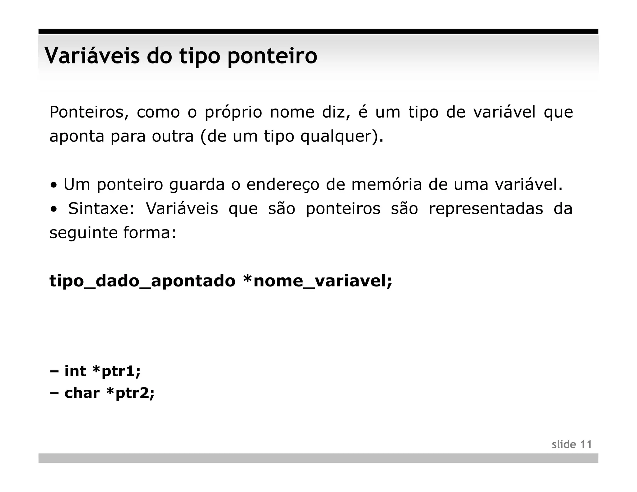 Variáveis do tipo ponteiro

Ponteiros, como o próprio nome diz, é um tipo de variável que
aponta para outra (de um tipo qualquer).


• Um ponteiro guarda o endereço de memória de uma variável.
• Sintaxe: Variáveis que são ponteiros são representadas da
seguinte forma:


tipo_dado_apontado *nome_variavel;




– int *ptr1;
– char *ptr2;


                                                          slide 11
 