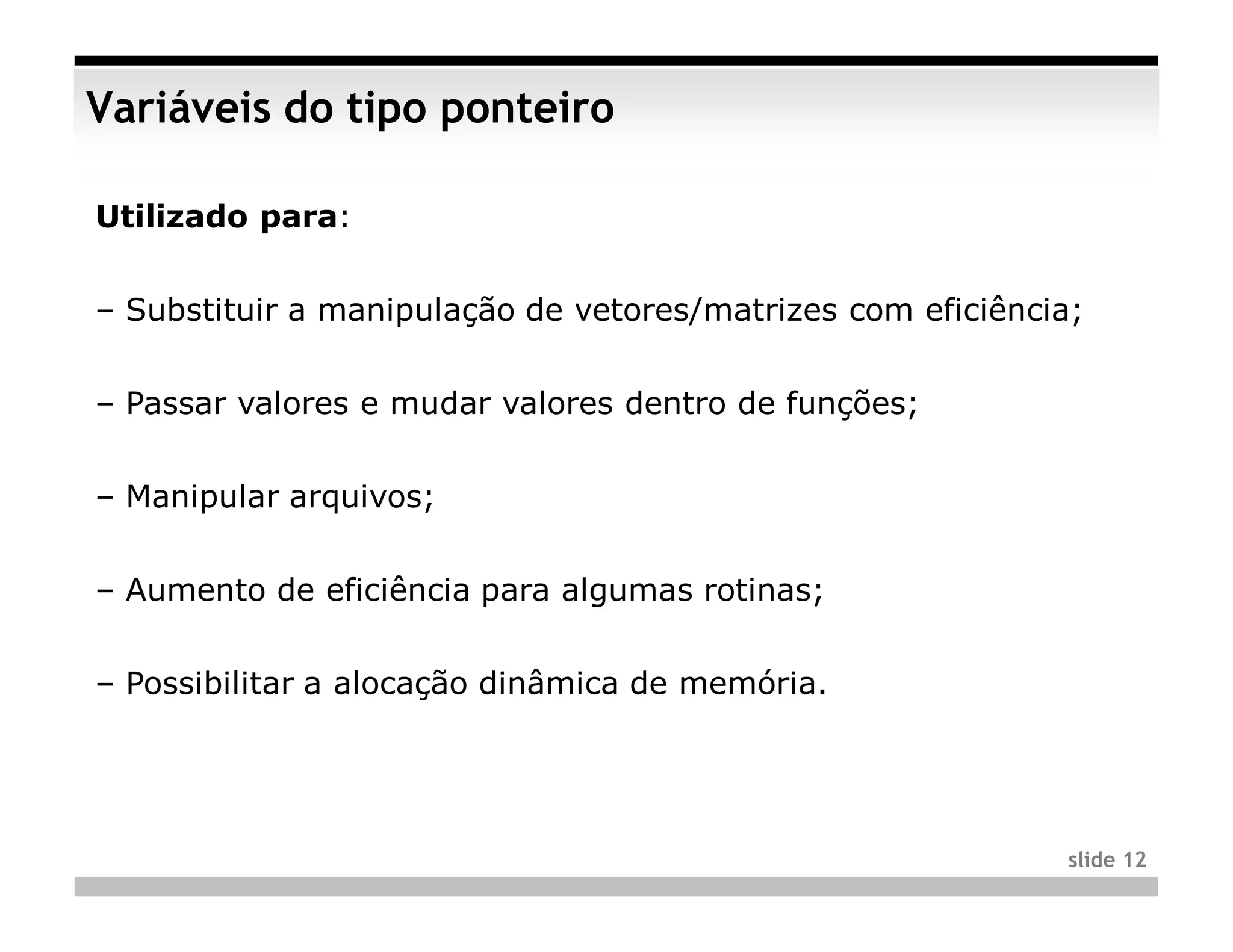 Variáveis do tipo ponteiro

Utilizado para:


– Substituir a manipulação de vetores/matrizes com eficiência;


– Passar valores e mudar valores dentro de funções;


– Manipular arquivos;


– Aumento de eficiência para algumas rotinas;


– Possibilitar a alocação dinâmica de memória.




                                                             slide 12
 