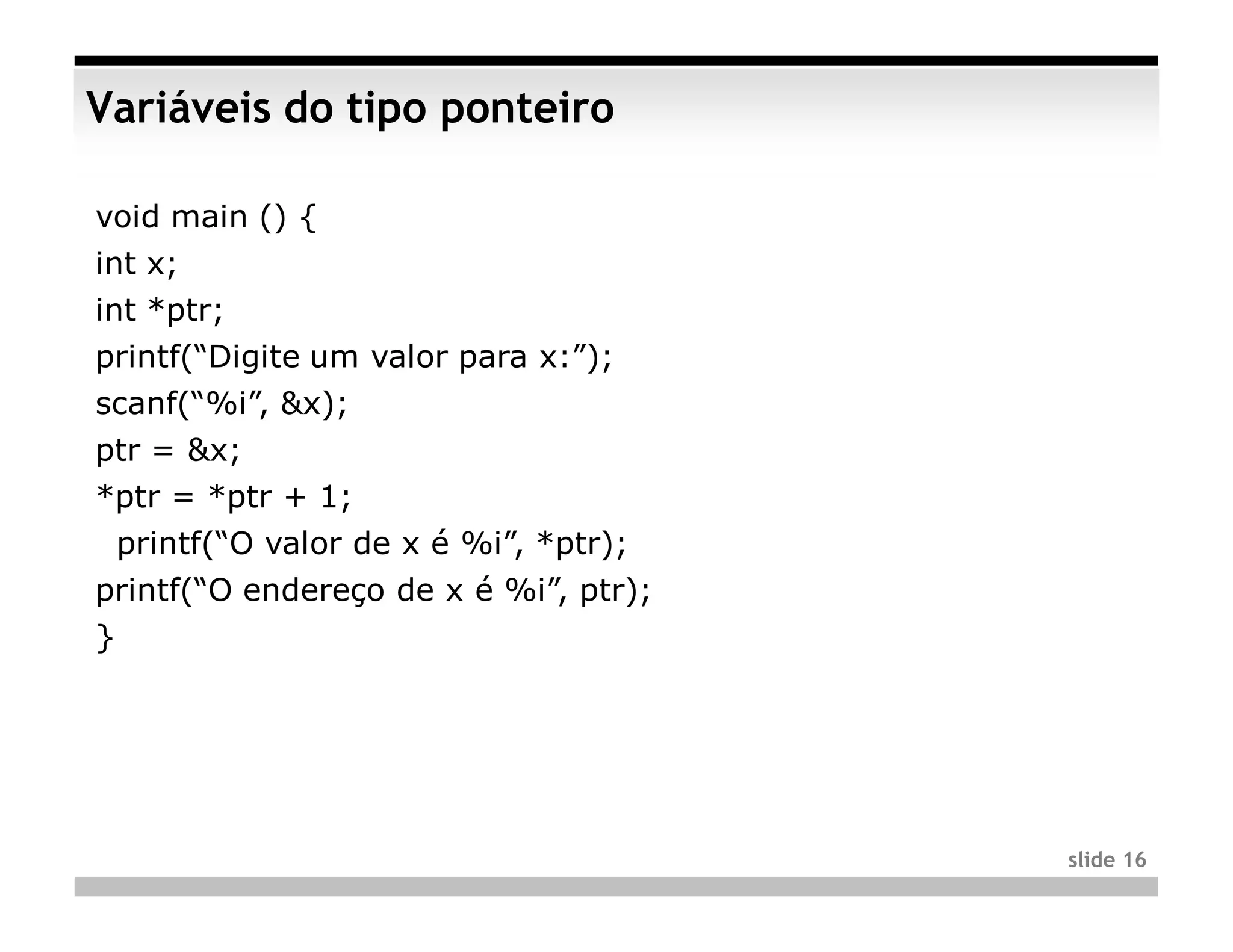 Variáveis do tipo ponteiro

void main () {
int x;
int *ptr;
printf(“Digite um valor para x:”);
scanf(“%i”, &x);
ptr = &x;
*ptr = *ptr + 1;
    printf(“O valor de x é %i”, *ptr);
printf(“O endereço de x é %i”, ptr);
}




                                         slide 16
 