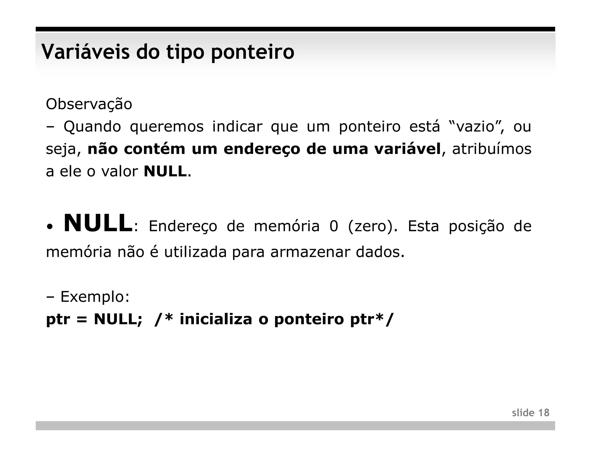 Variáveis do tipo ponteiro

Observação
– Quando queremos indicar que um ponteiro está “vazio”, ou
seja, não contém um endereço de uma variável, atribuímos
a ele o valor NULL.


•   NULL:    Endereço de memória 0 (zero). Esta posição de
memória não é utilizada para armazenar dados.


– Exemplo:
ptr = NULL; /* inicializa o ponteiro ptr*/




                                                       slide 18
 