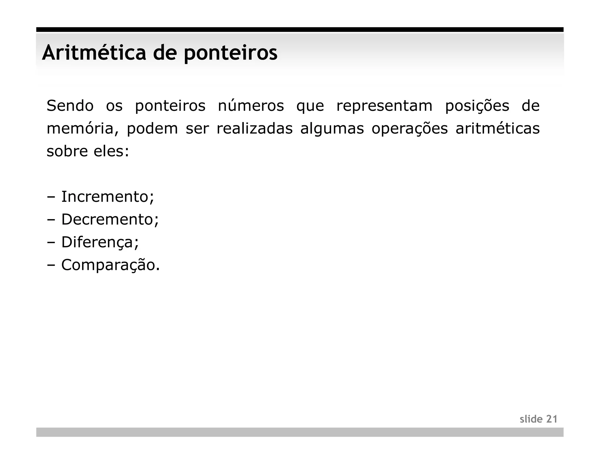 Aritmética de ponteiros

Sendo os ponteiros números que representam posições de
memória, podem ser realizadas algumas operações aritméticas
sobre eles:


– Incremento;
– Decremento;
– Diferença;
– Comparação.




                                                        slide 21
 