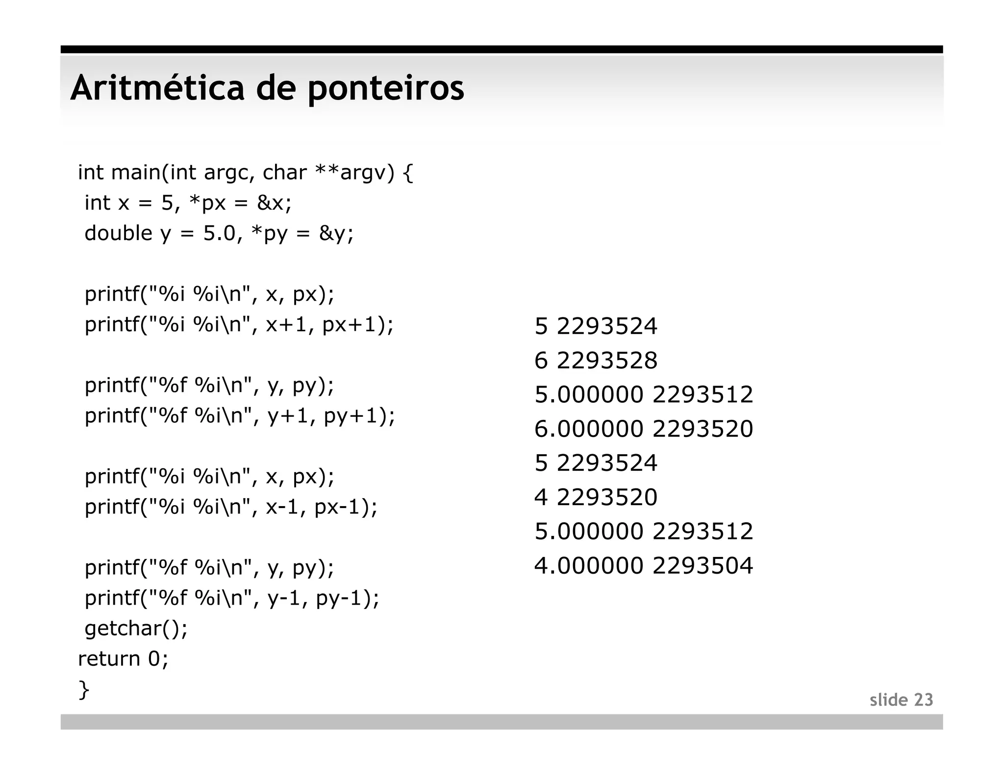 Aritmética de ponteiros

int main(int argc, char **argv) {
 int x = 5, *px = &x;
 double y = 5.0, *py = &y;

printf("%i %in", x, px);
printf("%i %in", x+1, px+1);       5 2293524
                                    6 2293528
printf("%f %in", y, py);
                                    5.000000 2293512
printf("%f %in", y+1, py+1);
                                    6.000000 2293520
                                    5 2293524
printf("%i %in", x, px);
printf("%i %in", x-1, px-1);       4 2293520
                                    5.000000 2293512
 printf("%f %in", y, py);          4.000000 2293504
 printf("%f %in", y-1, py-1);
 getchar();
return 0;
}                                                      slide 23
 