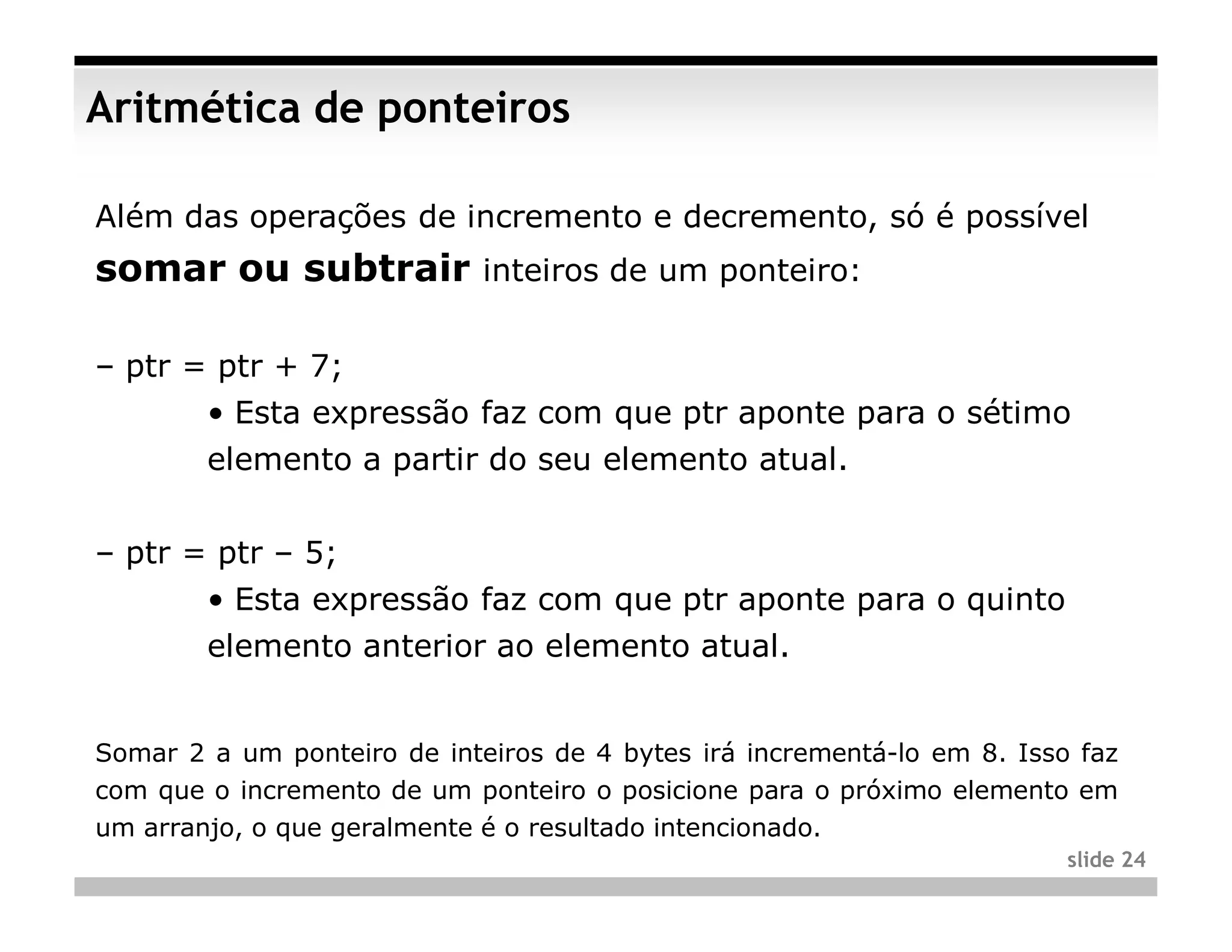 Aritmética de ponteiros

Além das operações de incremento e decremento, só é possível
somar ou subtrair inteiros de um ponteiro:

– ptr = ptr + 7;
        • Esta expressão faz com que ptr aponte para o sétimo
        elemento a partir do seu elemento atual.


– ptr = ptr – 5;
        • Esta expressão faz com que ptr aponte para o quinto
        elemento anterior ao elemento atual.


Somar 2 a um ponteiro de inteiros de 4 bytes irá incrementá-lo em 8. Isso faz
com que o incremento de um ponteiro o posicione para o próximo elemento em
um arranjo, o que geralmente é o resultado intencionado.
                                                                         slide 24
 
