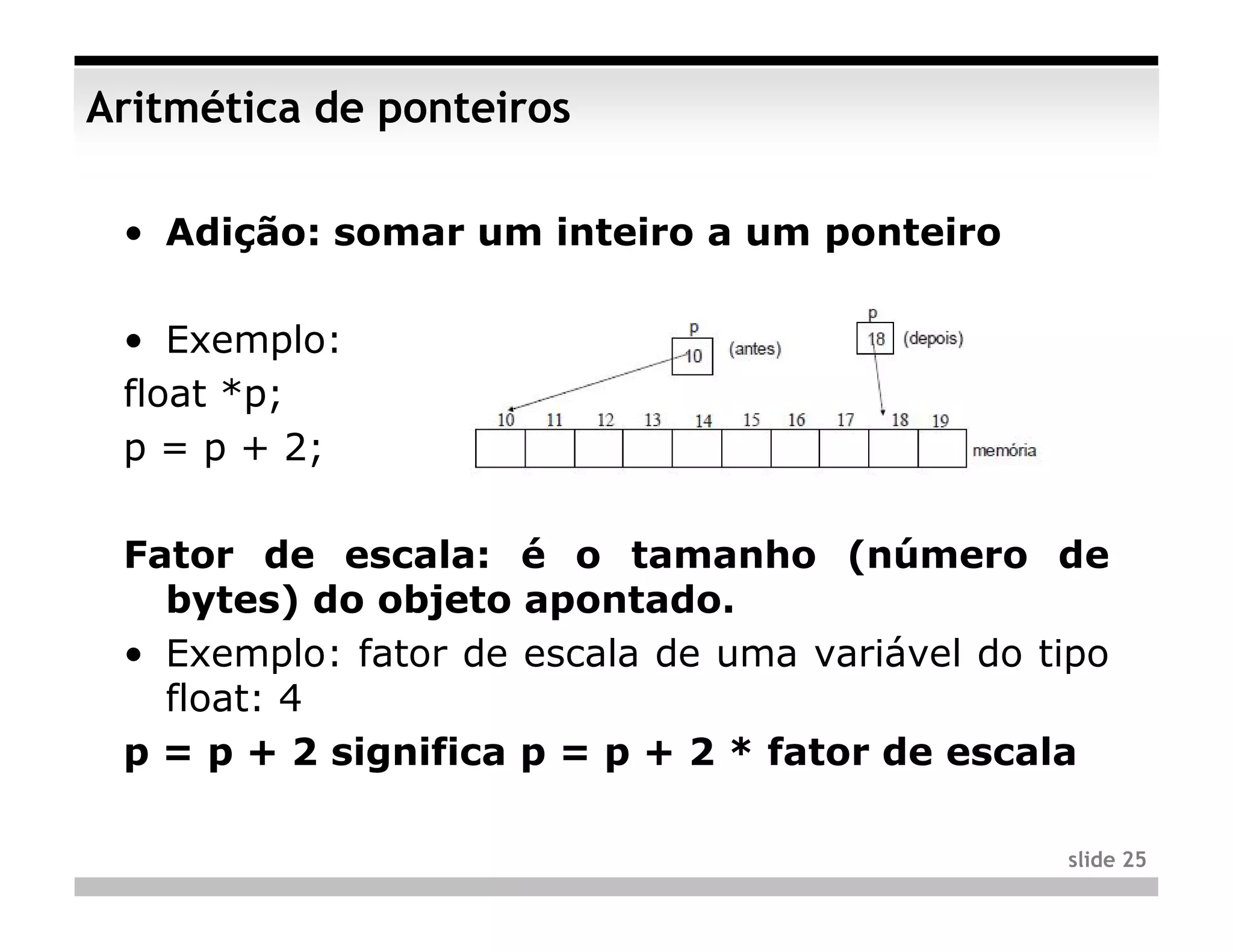 Aritmética de ponteiros

 • Adição: somar um inteiro a um ponteiro

 • Exemplo:
 float *p;
 p = p + 2;

 Fator de escala: é o tamanho (número de
   bytes) do objeto apontado.
 • Exemplo: fator de escala de uma variável do tipo
   float: 4
 p = p + 2 significa p = p + 2 * fator de escala

                                                slide 25
 
