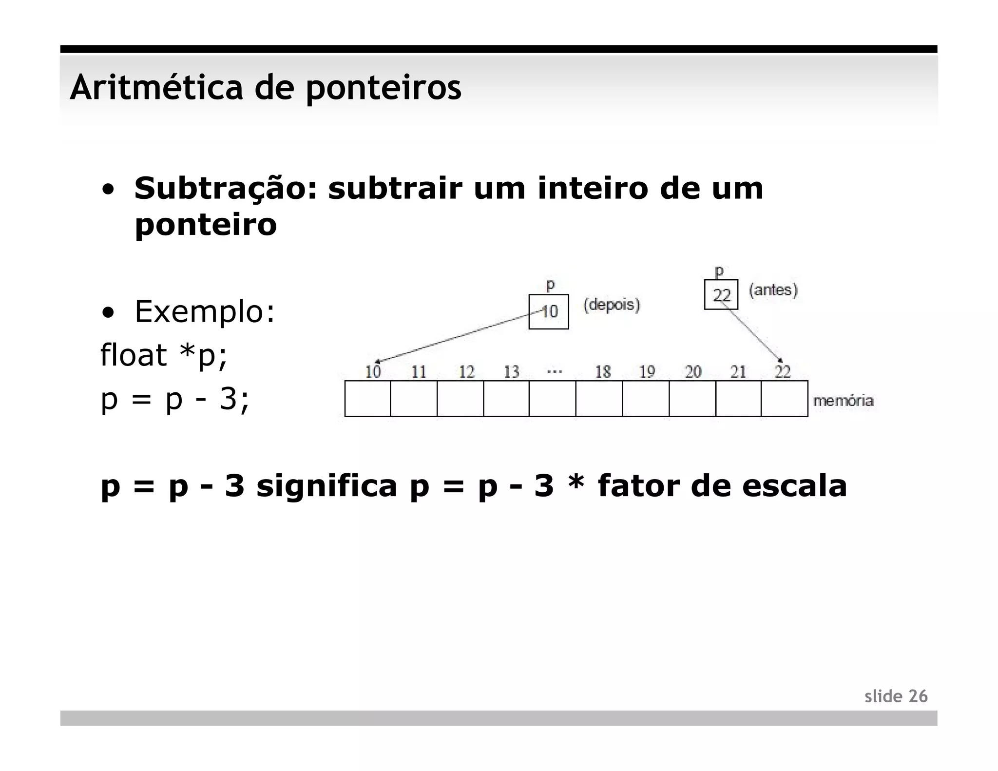 Aritmética de ponteiros

 • Subtração: subtrair um inteiro de um
   ponteiro

 • Exemplo:
 float *p;
 p = p - 3;

 p = p - 3 significa p = p - 3 * fator de escala




                                                   slide 26
 