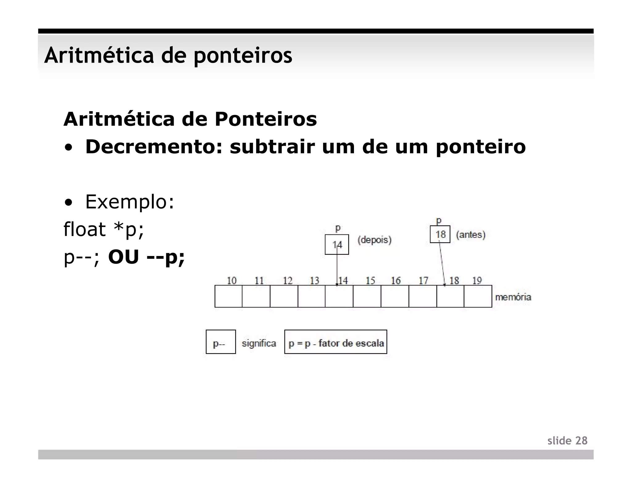 Aritmética de ponteiros

 Aritmética de Ponteiros
 • Decremento: subtrair um de um ponteiro

 • Exemplo:
 float *p;
 p--; OU --p;




                                            slide 28
 