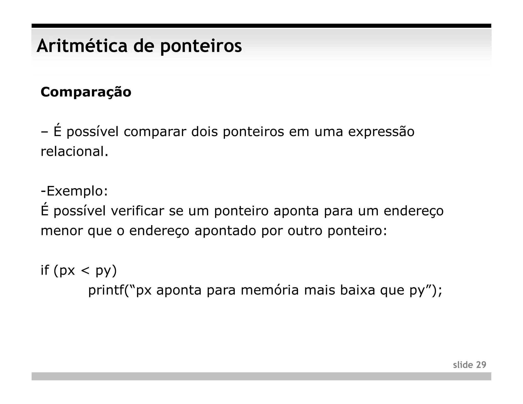 Aritmética de ponteiros

Comparação


– É possível comparar dois ponteiros em uma expressão
relacional.


-Exemplo:
É possível verificar se um ponteiro aponta para um endereço
menor que o endereço apontado por outro ponteiro:


if (px < py)
       printf(“px aponta para memória mais baixa que py”);




                                                              slide 29
 