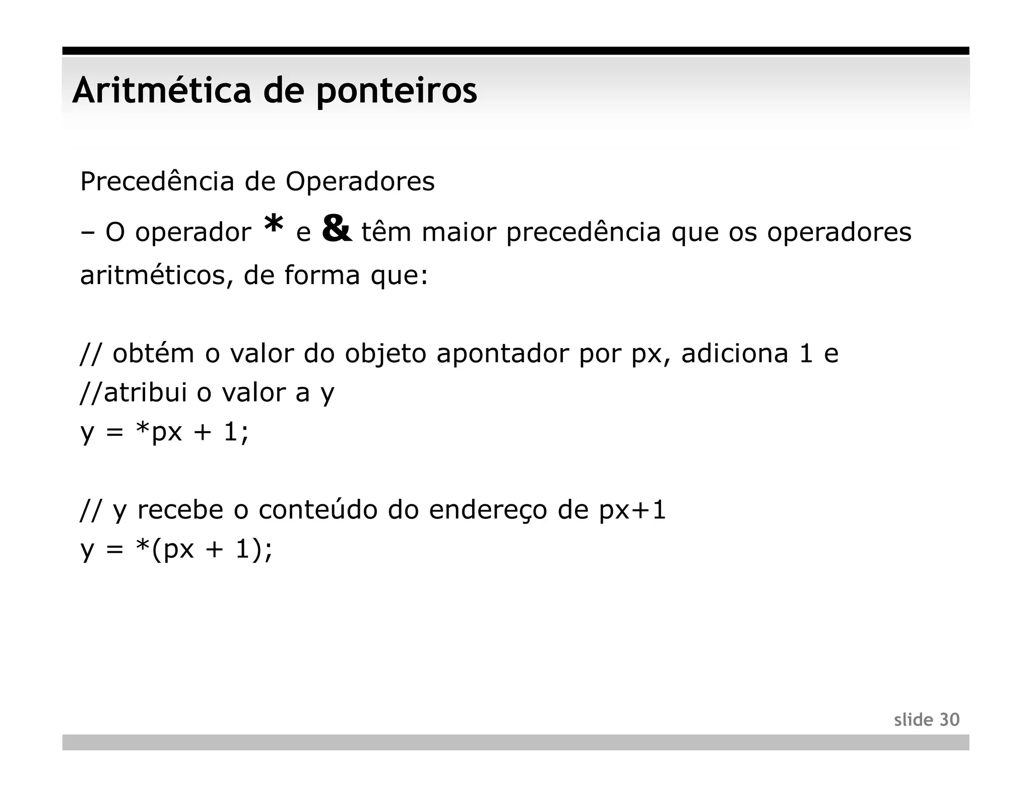 Aritmética de ponteiros

Precedência de Operadores
– O operador   * e & têm maior precedência que os operadores
aritméticos, de forma que:


// obtém o valor do objeto apontador por px, adiciona 1 e
//atribui o valor a y
y = *px + 1;


// y recebe o conteúdo do endereço de px+1
y = *(px + 1);




                                                            slide 30
 