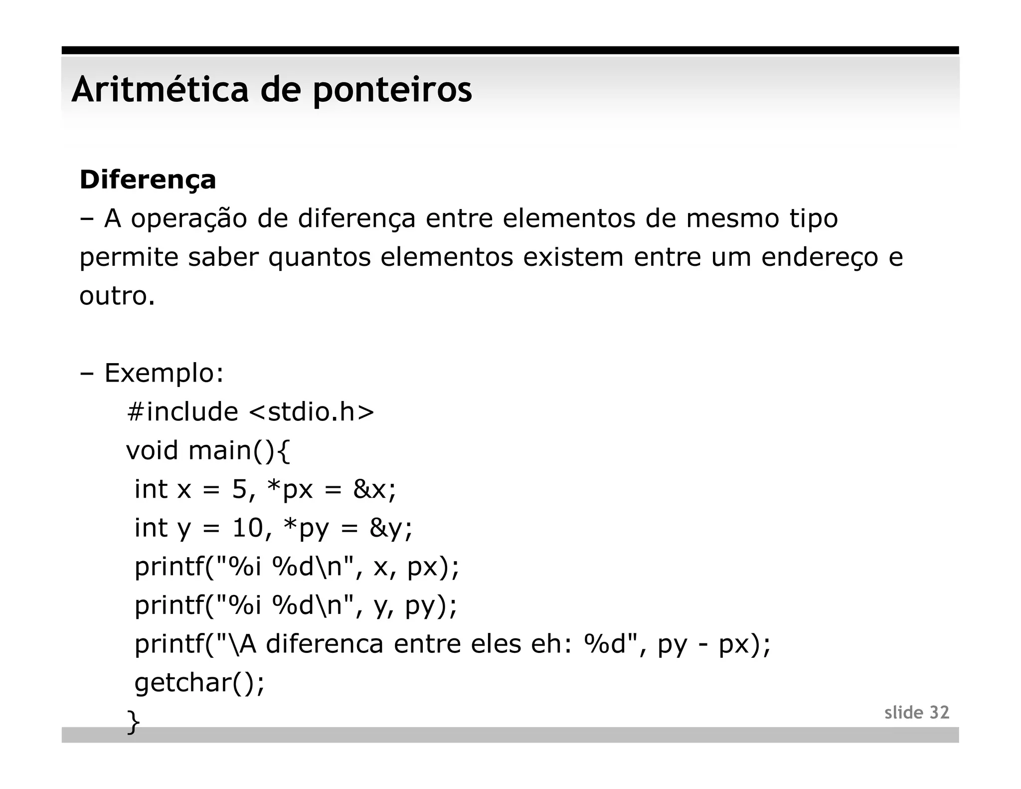 Aritmética de ponteiros

Diferença
– A operação de diferença entre elementos de mesmo tipo
permite saber quantos elementos existem entre um endereço e
outro.


– Exemplo:
   #include <stdio.h>
   void main(){
    int x = 5, *px = &x;
    int y = 10, *py = &y;
    printf("%i %dn", x, px);
    printf("%i %dn", y, py);
    printf("A diferenca entre eles eh: %d", py - px);
    getchar();
                                                          slide 32
   }
 