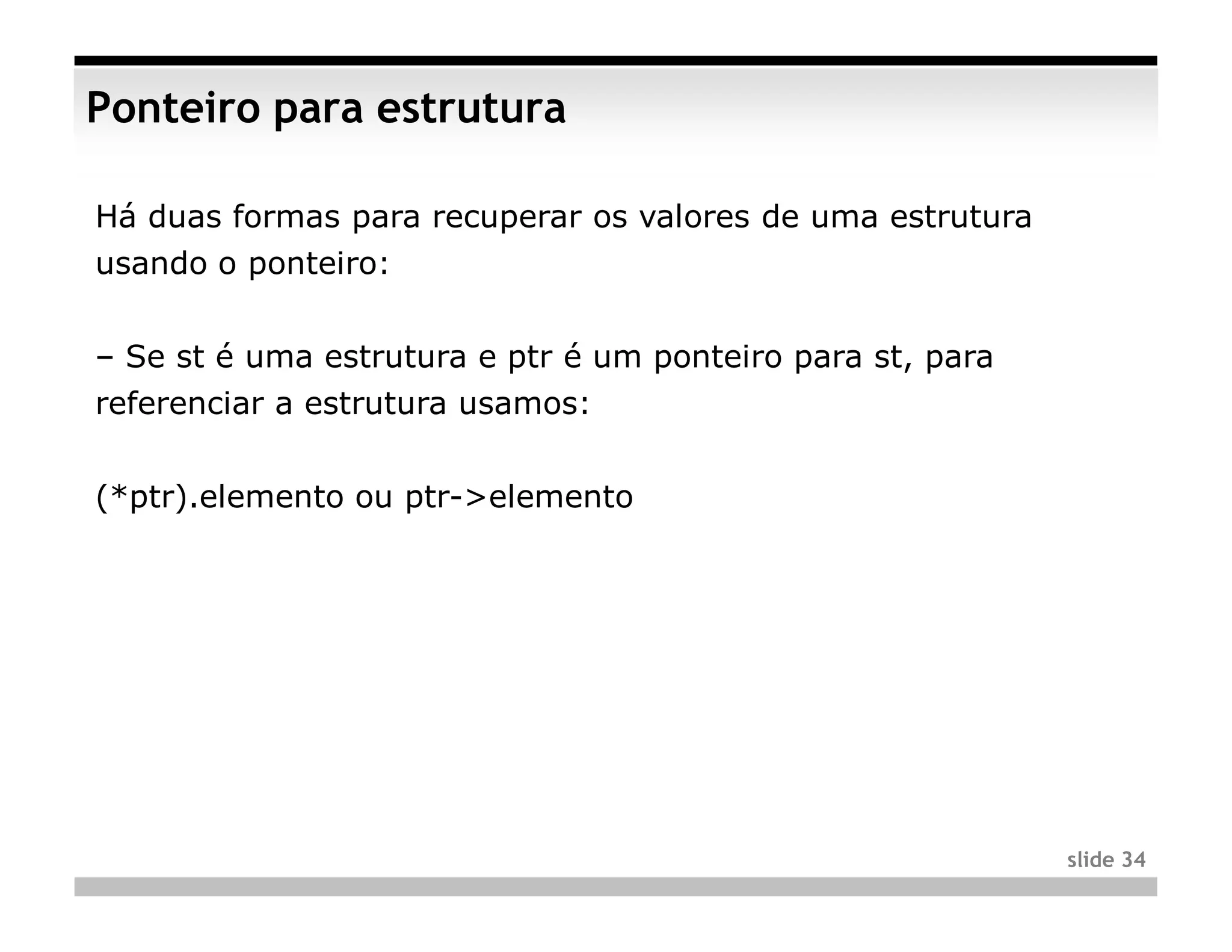 Ponteiro para estrutura

Há duas formas para recuperar os valores de uma estrutura
usando o ponteiro:


– Se st é uma estrutura e ptr é um ponteiro para st, para
referenciar a estrutura usamos:


(*ptr).elemento ou ptr->elemento




                                                            slide 34
 