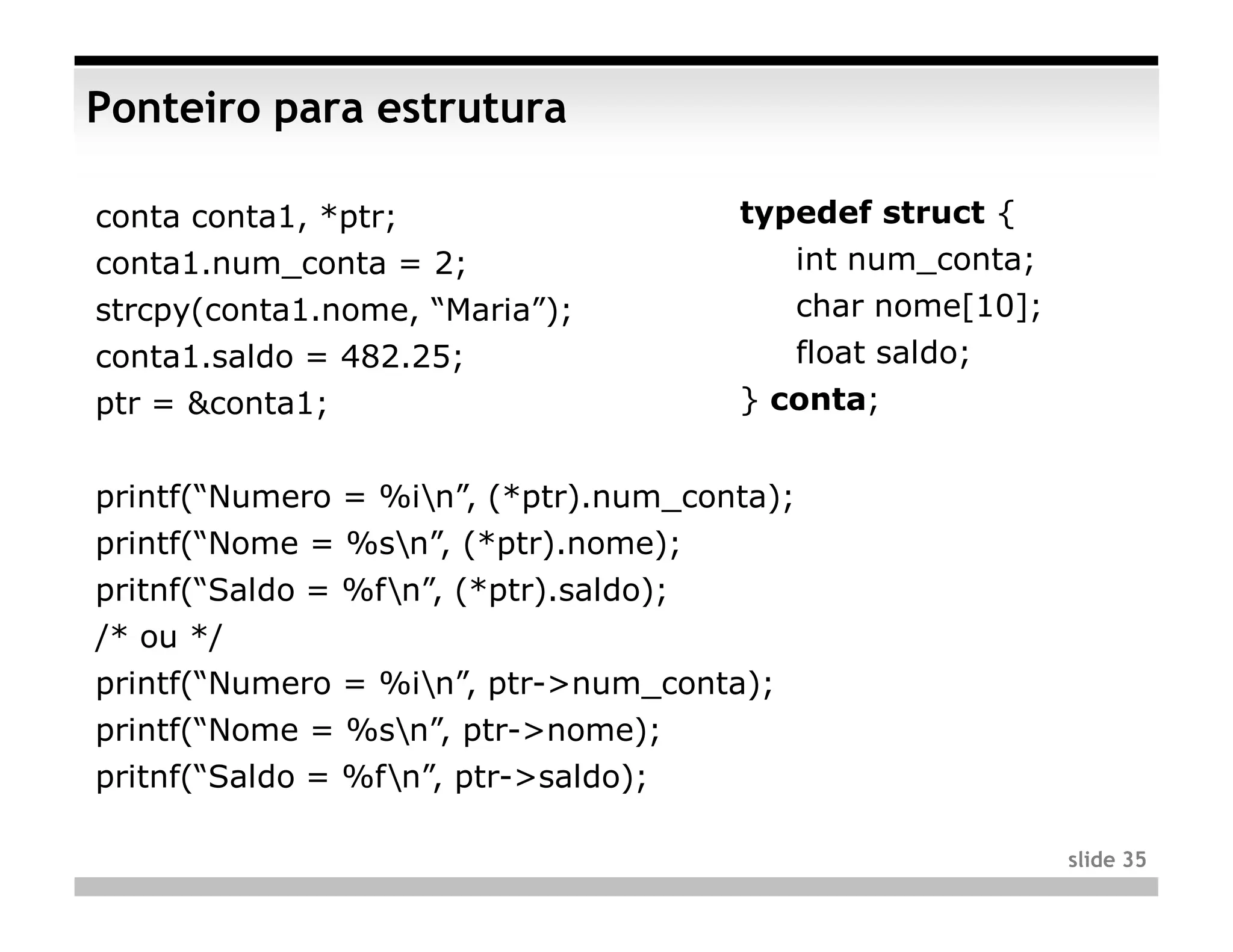 Ponteiro para estrutura

conta conta1, *ptr;                     typedef struct {
conta1.num_conta = 2;                        int num_conta;
strcpy(conta1.nome, “Maria”);                char nome[10];
conta1.saldo = 482.25;                       float saldo;
ptr = &conta1;                          } conta;


printf(“Numero = %in”, (*ptr).num_conta);
printf(“Nome = %sn”, (*ptr).nome);
pritnf(“Saldo = %fn”, (*ptr).saldo);
/* ou */
printf(“Numero = %in”, ptr->num_conta);
printf(“Nome = %sn”, ptr->nome);
pritnf(“Saldo = %fn”, ptr->saldo);

                                                              slide 35
 