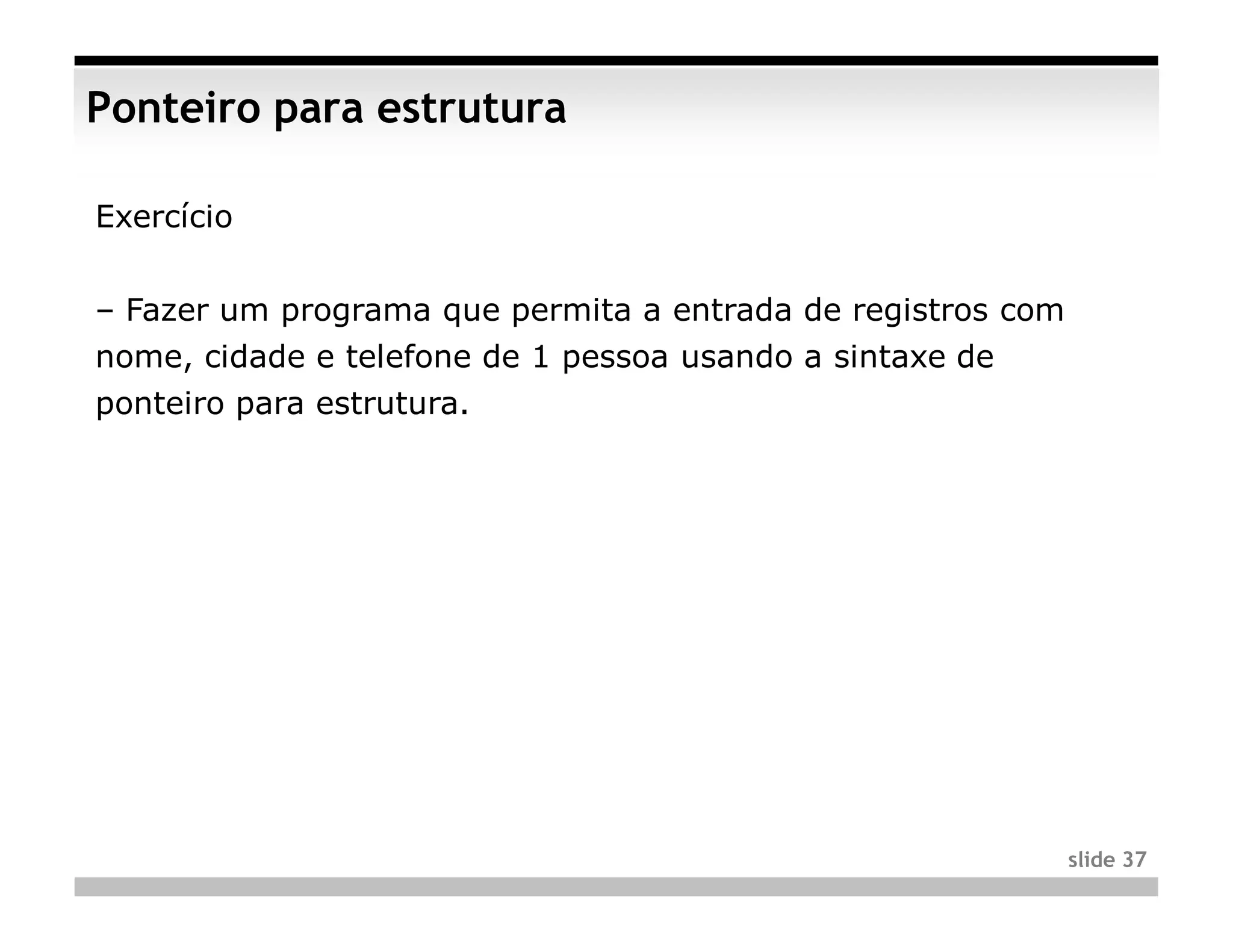 Ponteiro para estrutura

Exercício


– Fazer um programa que permita a entrada de registros com
nome, cidade e telefone de 1 pessoa usando a sintaxe de
ponteiro para estrutura.




                                                             slide 37
 