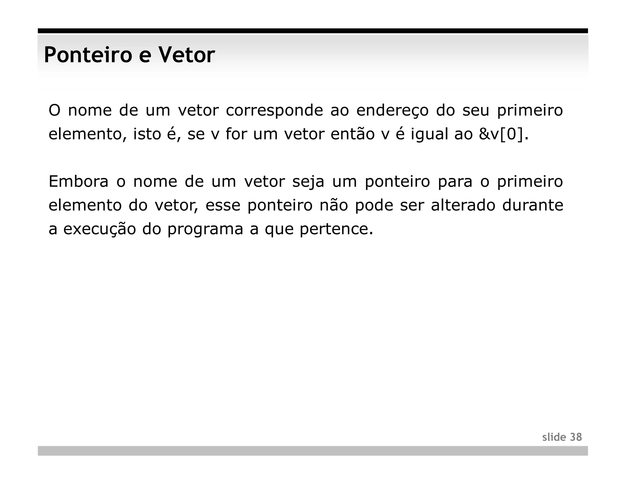 Ponteiro e Vetor

O nome de um vetor corresponde ao endereço do seu primeiro
elemento, isto é, se v for um vetor então v é igual ao &v[0].


Embora o nome de um vetor seja um ponteiro para o primeiro
elemento do vetor, esse ponteiro não pode ser alterado durante
a execução do programa a que pertence.




                                                                slide 38
 