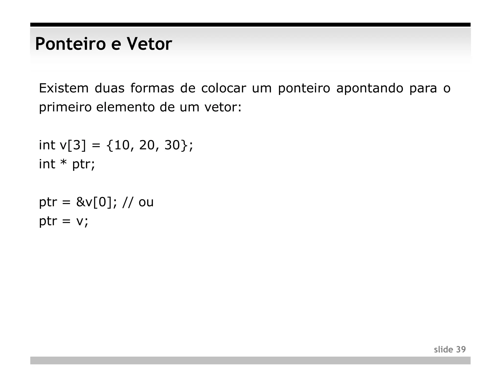 Ponteiro e Vetor

Existem duas formas de colocar um ponteiro apontando para o
primeiro elemento de um vetor:


int v[3] = {10, 20, 30};
int * ptr;


ptr = &v[0]; // ou
ptr = v;




                                                        slide 39
 