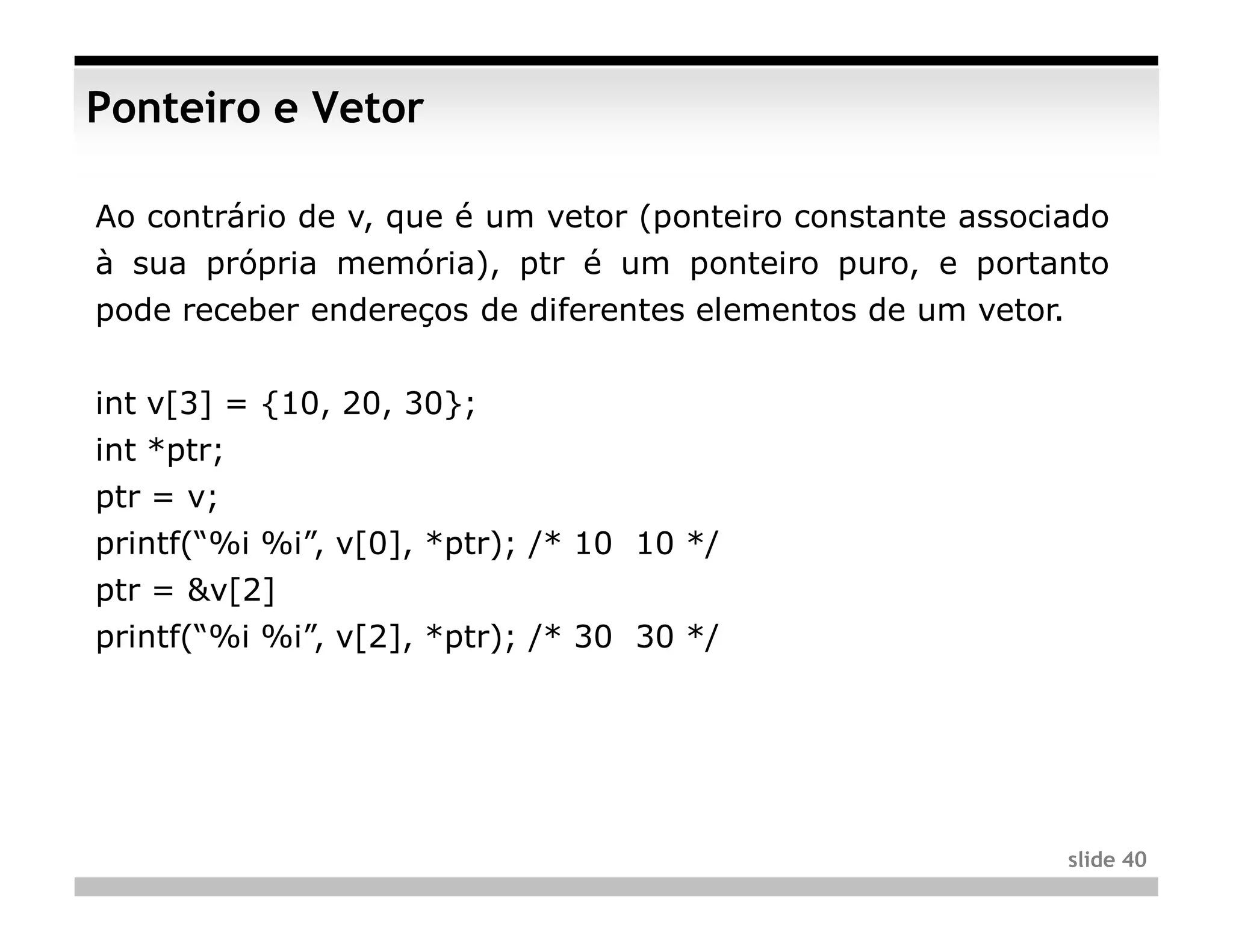 Ponteiro e Vetor

Ao contrário de v, que é um vetor (ponteiro constante associado
à sua própria memória), ptr é um ponteiro puro, e portanto
pode receber endereços de diferentes elementos de um vetor.


int v[3] = {10, 20, 30};
int *ptr;
ptr = v;
printf(“%i %i”, v[0], *ptr); /* 10 10 */
ptr = &v[2]
printf(“%i %i”, v[2], *ptr); /* 30 30 */




                                                              slide 40
 