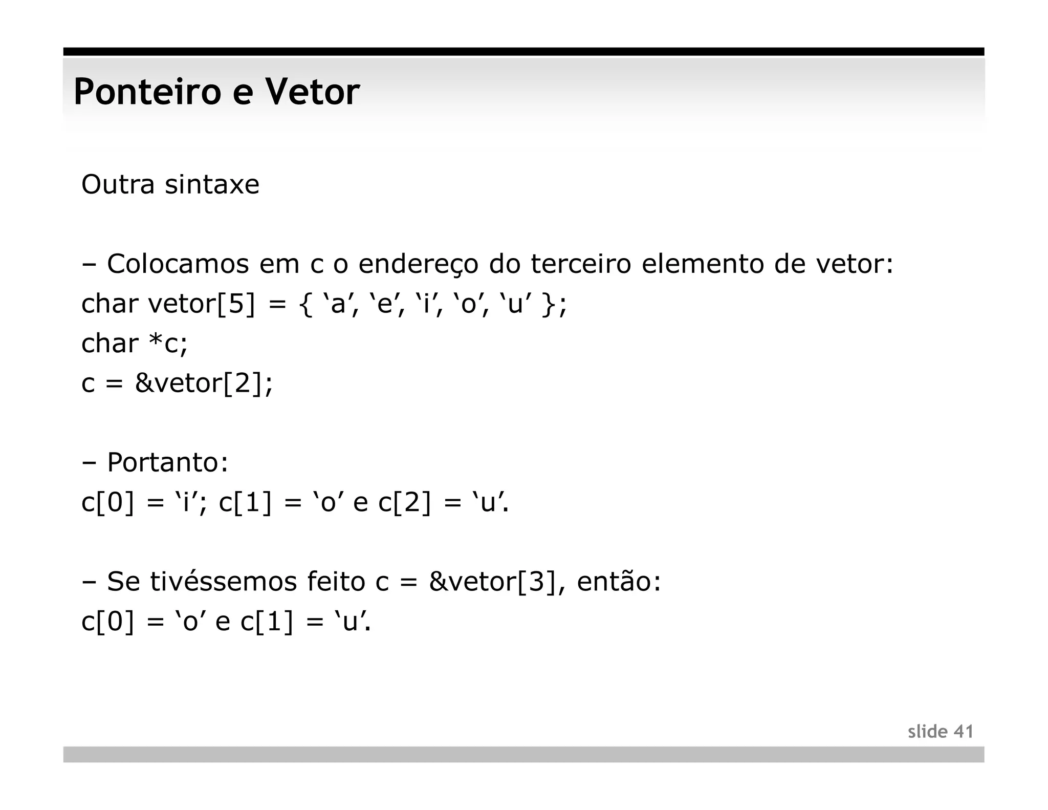 Ponteiro e Vetor

Outra sintaxe


– Colocamos em c o endereço do terceiro elemento de vetor:
char vetor[5] = { ‘a’, ‘e’, ‘i’, ‘o’, ‘u’ };
char *c;
c = &vetor[2];


– Portanto:
c[0] = ‘i’; c[1] = ‘o’ e c[2] = ‘u’.


– Se tivéssemos feito c = &vetor[3], então:
c[0] = ‘o’ e c[1] = ‘u’.



                                                             slide 41
 