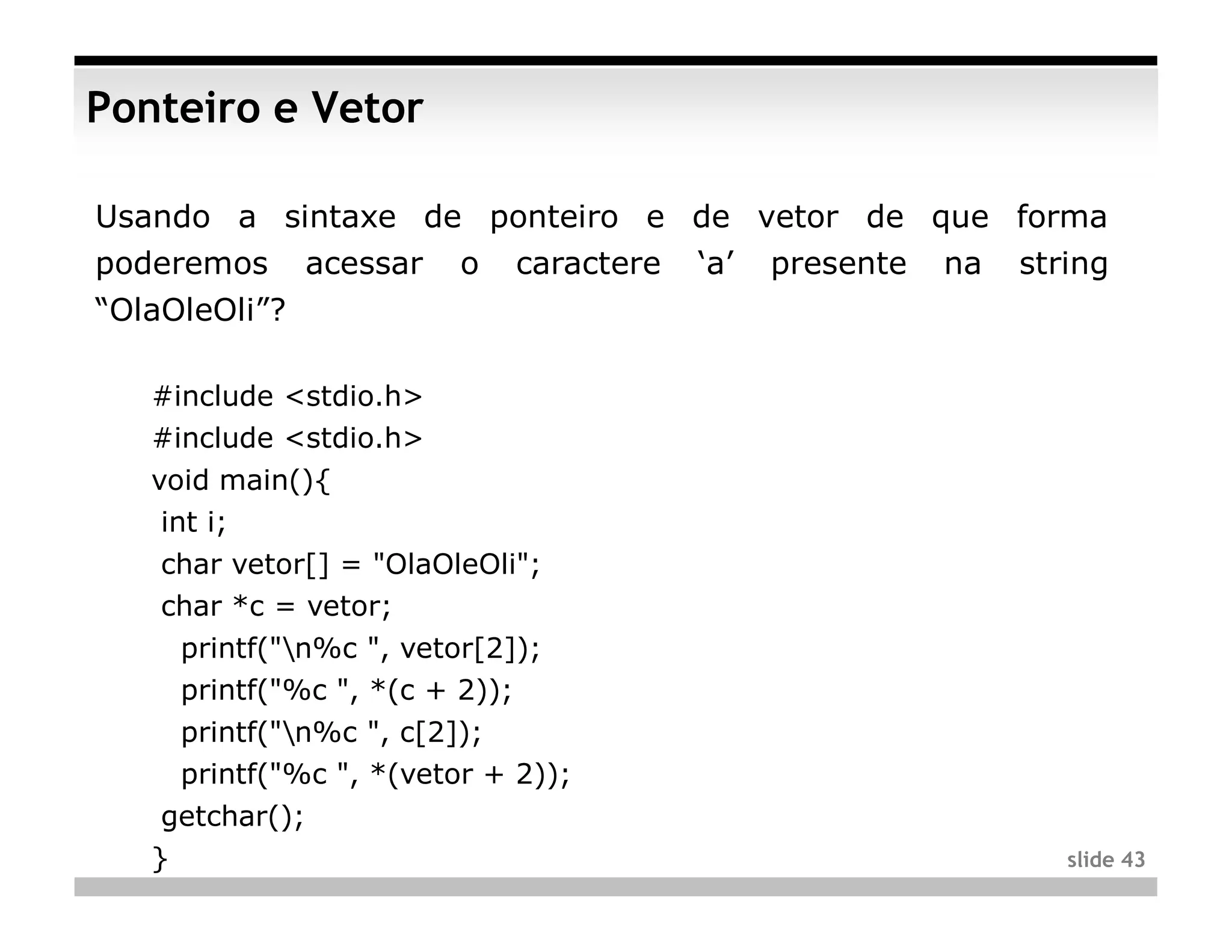 Ponteiro e Vetor

Usando a sintaxe de ponteiro e de vetor de que forma
poderemos      acessar   o   caractere   ‘a’   presente   na   string
“OlaOleOli”?

   #include <stdio.h>
   #include <stdio.h>
   void main(){
    int i;
    char vetor[] = "OlaOleOli";
    char *c = vetor;
     printf("n%c ", vetor[2]);
     printf("%c ", *(c + 2));
     printf("n%c ", c[2]);
     printf("%c ", *(vetor + 2));
    getchar();
   }                                                              slide 43
 