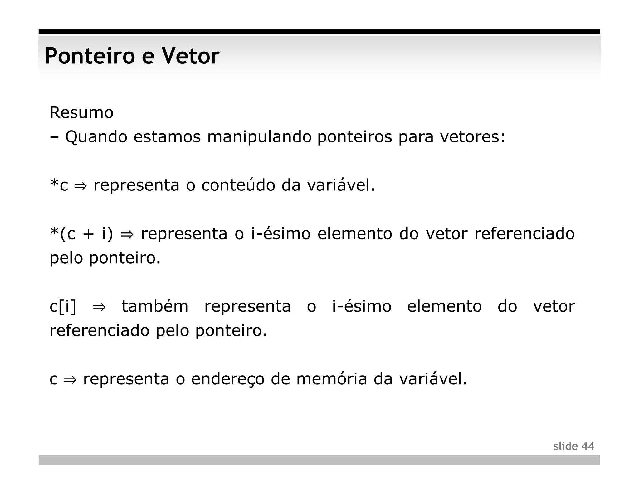 Ponteiro e Vetor

Resumo
– Quando estamos manipulando ponteiros para vetores:


*c ⇒ representa o conteúdo da variável.


*(c + i) ⇒ representa o i-ésimo elemento do vetor referenciado
pelo ponteiro.


c[i] ⇒ também representa o i-ésimo elemento do vetor
referenciado pelo ponteiro.


c ⇒ representa o endereço de memória da variável.



                                                           slide 44
 