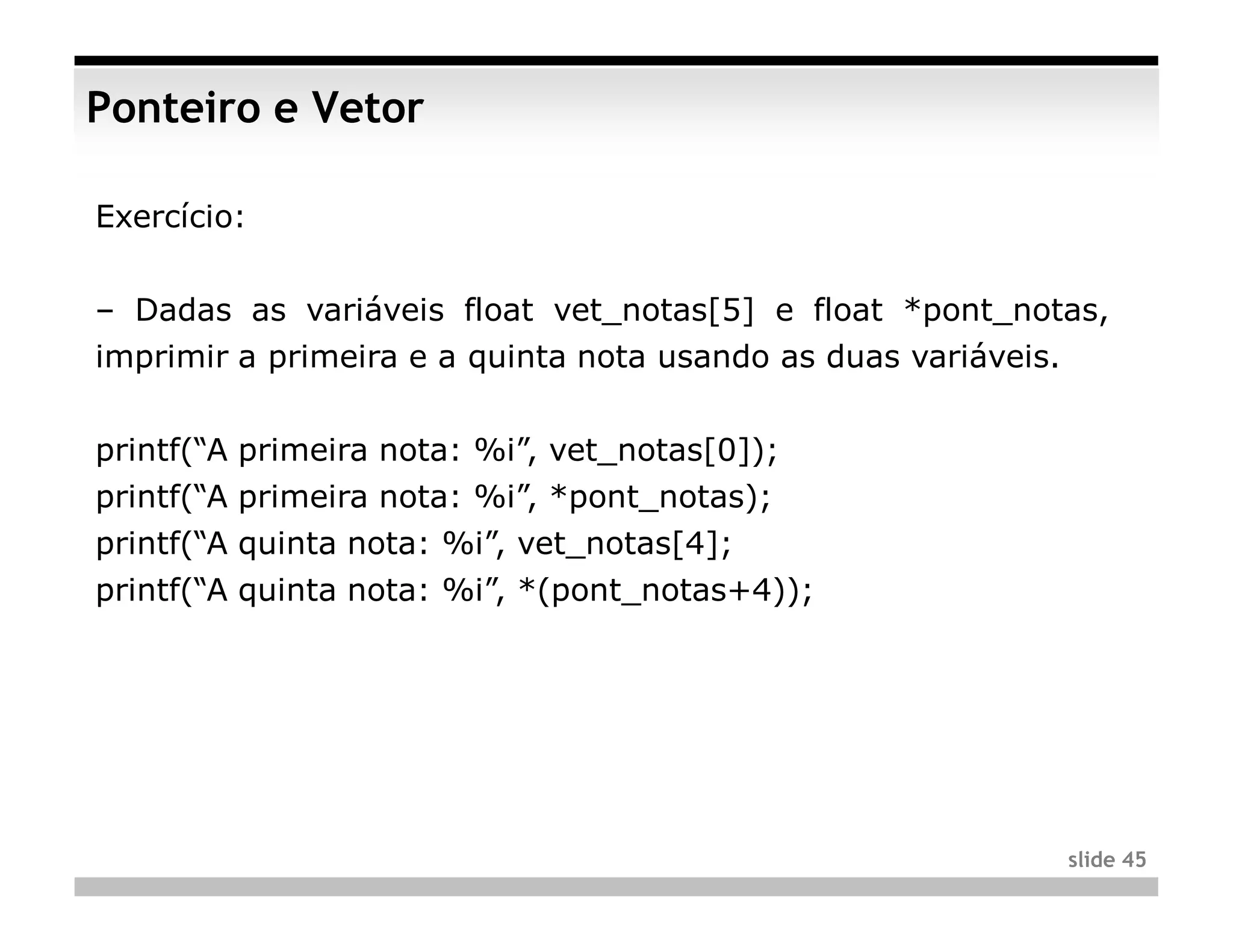 Ponteiro e Vetor

Exercício:


– Dadas as variáveis float vet_notas[5] e float *pont_notas,
imprimir a primeira e a quinta nota usando as duas variáveis.


printf(“A primeira nota: %i”, vet_notas[0]);
printf(“A primeira nota: %i”, *pont_notas);
printf(“A quinta nota: %i”, vet_notas[4];
printf(“A quinta nota: %i”, *(pont_notas+4));




                                                                slide 45
 