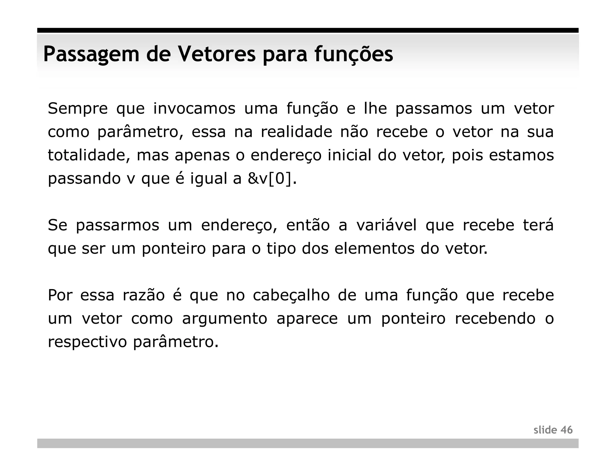 Passagem de Vetores para funções

Sempre que invocamos uma função e lhe passamos um vetor
como parâmetro, essa na realidade não recebe o vetor na sua
totalidade, mas apenas o endereço inicial do vetor, pois estamos
passando v que é igual a &v[0].


Se passarmos um endereço, então a variável que recebe terá
que ser um ponteiro para o tipo dos elementos do vetor.


Por essa razão é que no cabeçalho de uma função que recebe
um vetor como argumento aparece um ponteiro recebendo o
respectivo parâmetro.




                                                             slide 46
 