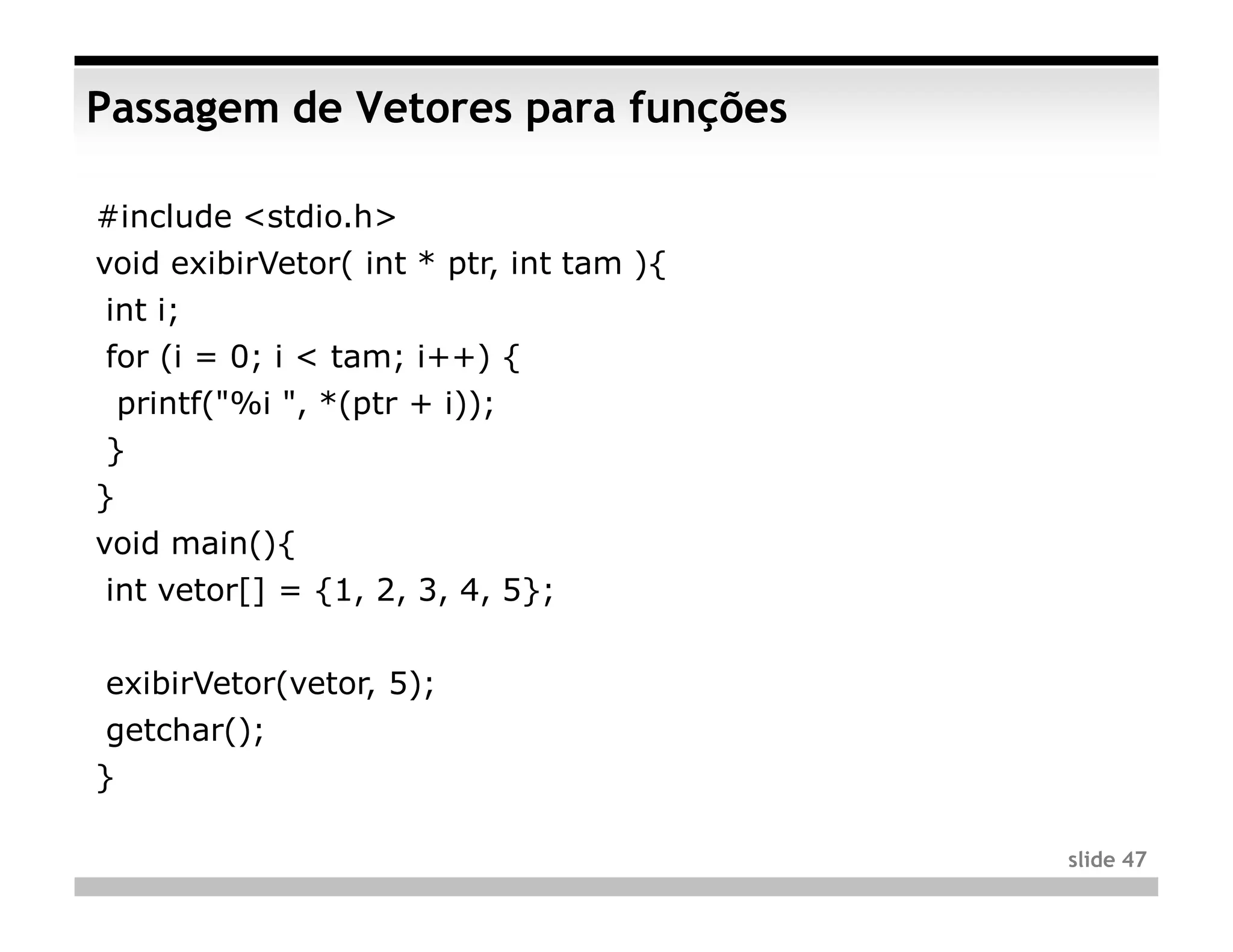 Passagem de Vetores para funções

#include <stdio.h>
void exibirVetor( int * ptr, int tam ){
int i;
for (i = 0; i < tam; i++) {
    printf("%i ", *(ptr + i));
}
}
void main(){
int vetor[] = {1, 2, 3, 4, 5};


exibirVetor(vetor, 5);
getchar();
}

                                          slide 47
 