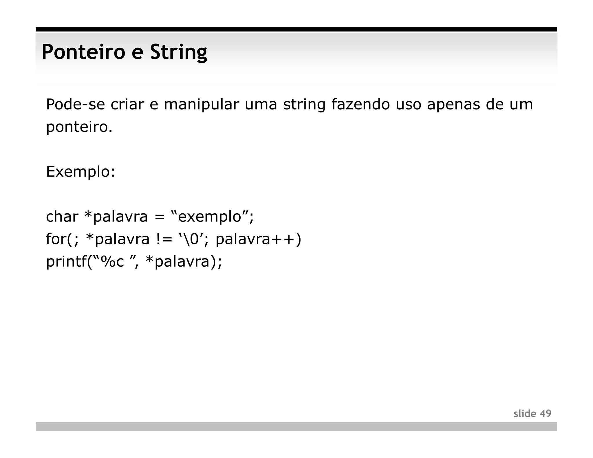 Ponteiro e String

Pode-se criar e manipular uma string fazendo uso apenas de um
ponteiro.


Exemplo:


char *palavra = “exemplo”;
for(; *palavra != ‘0’; palavra++)
printf(“%c ”, *palavra);




                                                          slide 49
 