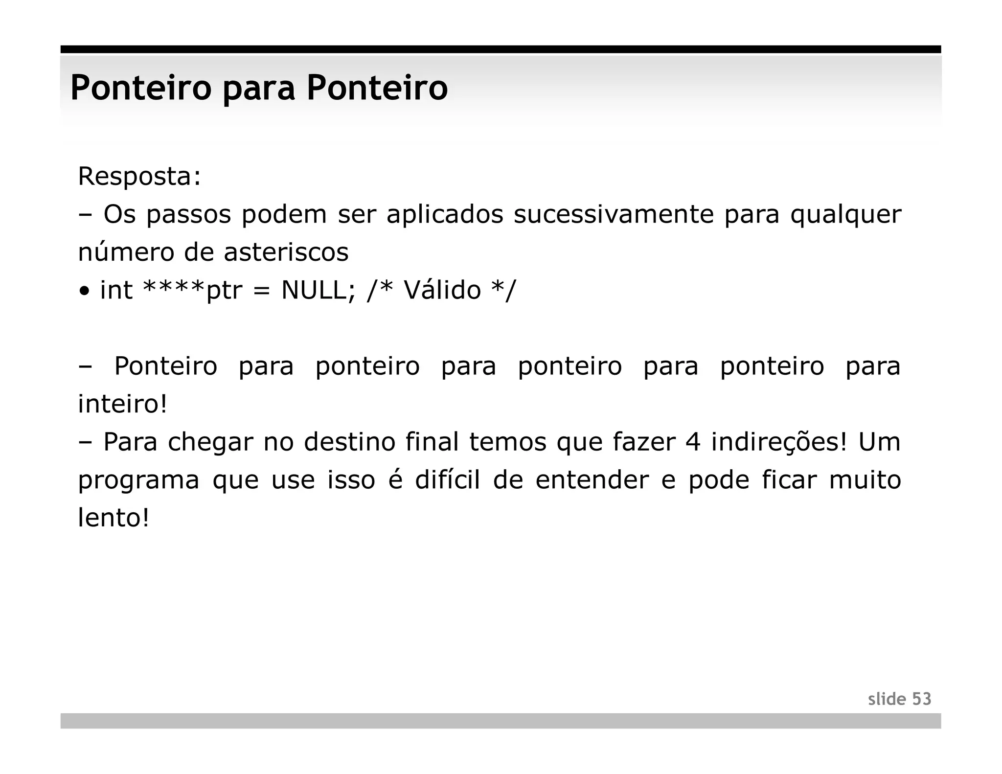 Ponteiro para Ponteiro

Resposta:
– Os passos podem ser aplicados sucessivamente para qualquer
número de asteriscos
• int ****ptr = NULL; /* Válido */


– Ponteiro para ponteiro para ponteiro para ponteiro para
inteiro!
– Para chegar no destino final temos que fazer 4 indireções! Um
programa que use isso é difícil de entender e pode ficar muito
lento!




                                                            slide 53
 
