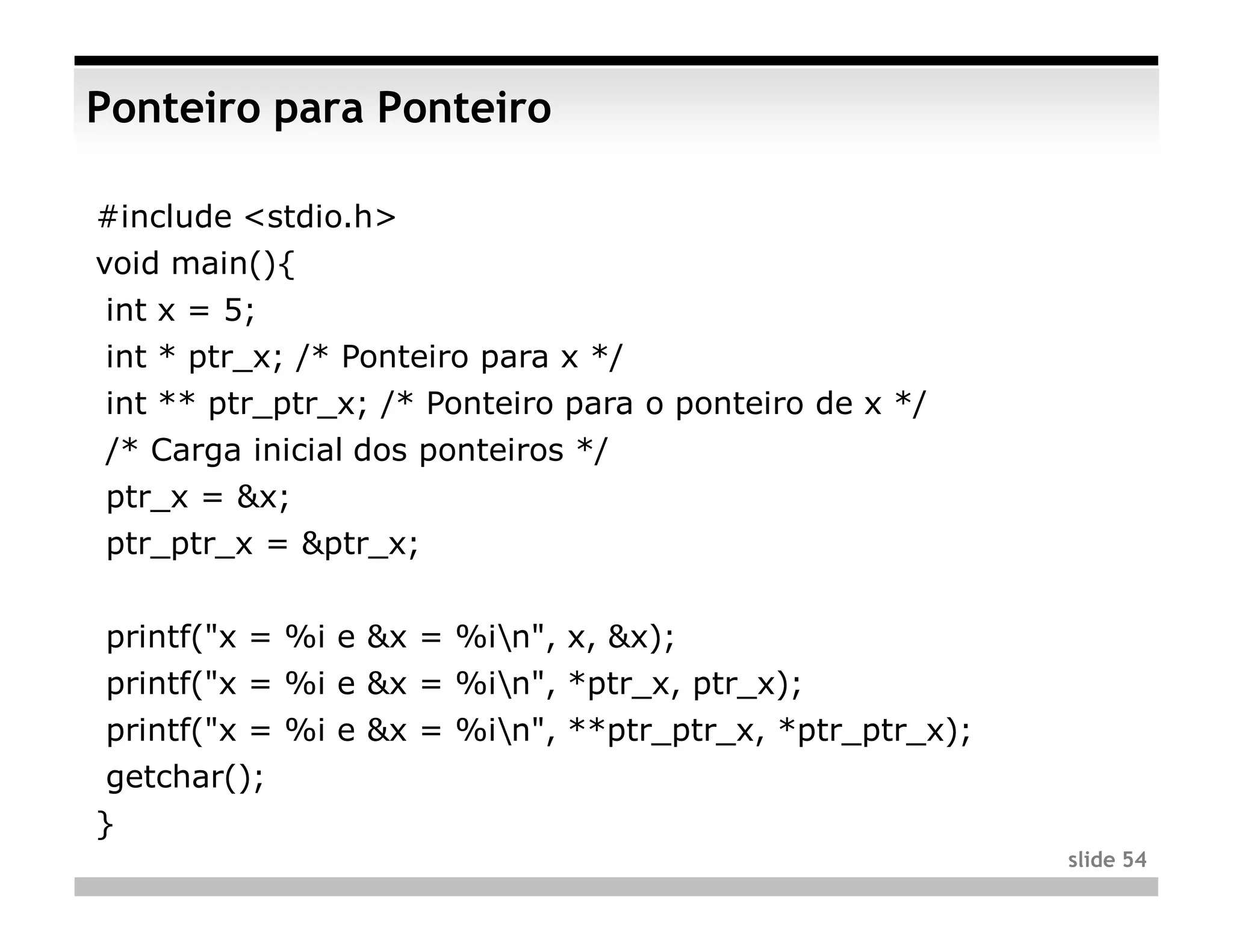 Ponteiro para Ponteiro

#include <stdio.h>
void main(){
int x = 5;
int * ptr_x; /* Ponteiro para x */
int ** ptr_ptr_x; /* Ponteiro para o ponteiro de x */
/* Carga inicial dos ponteiros */
ptr_x = &x;
ptr_ptr_x = &ptr_x;


printf("x = %i e &x = %in", x, &x);
printf("x = %i e &x = %in", *ptr_x, ptr_x);
printf("x = %i e &x = %in", **ptr_ptr_x, *ptr_ptr_x);
getchar();
}
                                                         slide 54
 