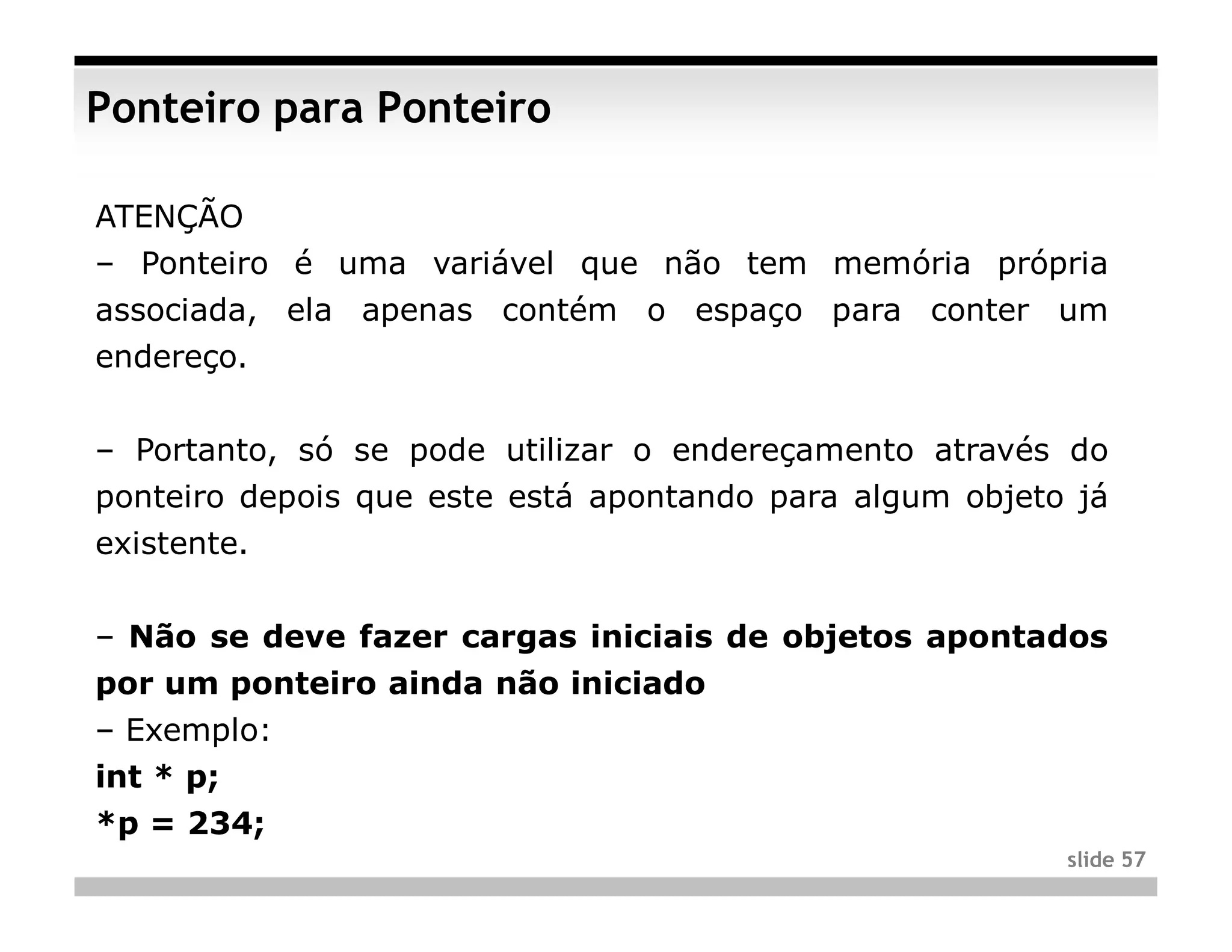 Ponteiro para Ponteiro

ATENÇÃO
– Ponteiro é uma variável que não tem memória própria
associada, ela apenas contém o espaço para conter um
endereço.


– Portanto, só se pode utilizar o endereçamento através do
ponteiro depois que este está apontando para algum objeto já
existente.


– Não se deve fazer cargas iniciais de objetos apontados
por um ponteiro ainda não iniciado
– Exemplo:
int * p;
*p = 234;
                                                         slide 57
 