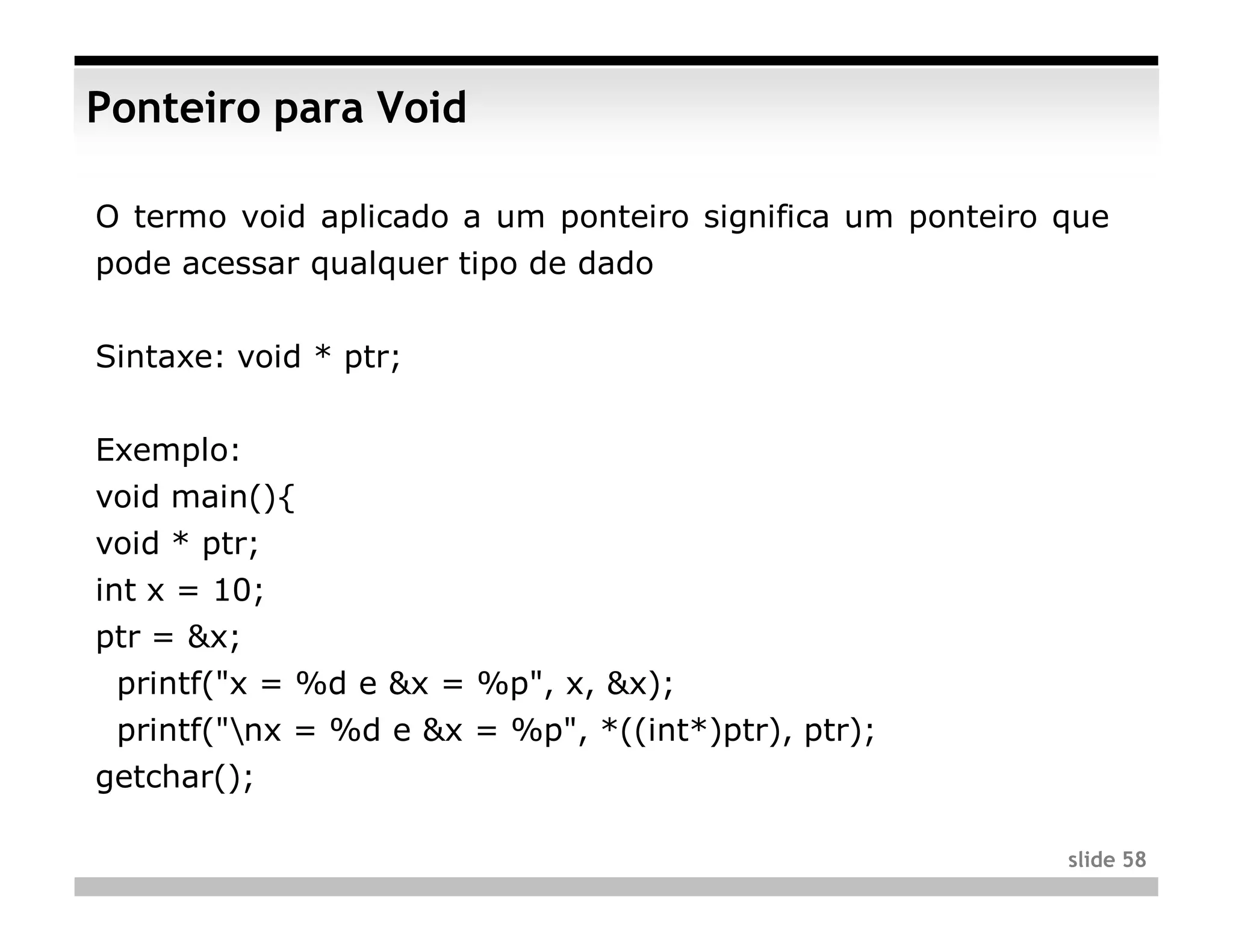 Ponteiro para Void

O termo void aplicado a um ponteiro significa um ponteiro que
pode acessar qualquer tipo de dado


Sintaxe: void * ptr;


Exemplo:
void main(){
void * ptr;
int x = 10;
ptr = &x;
 printf("x = %d e &x = %p", x, &x);
 printf("nx = %d e &x = %p", *((int*)ptr), ptr);
getchar();

                                                          slide 58
 