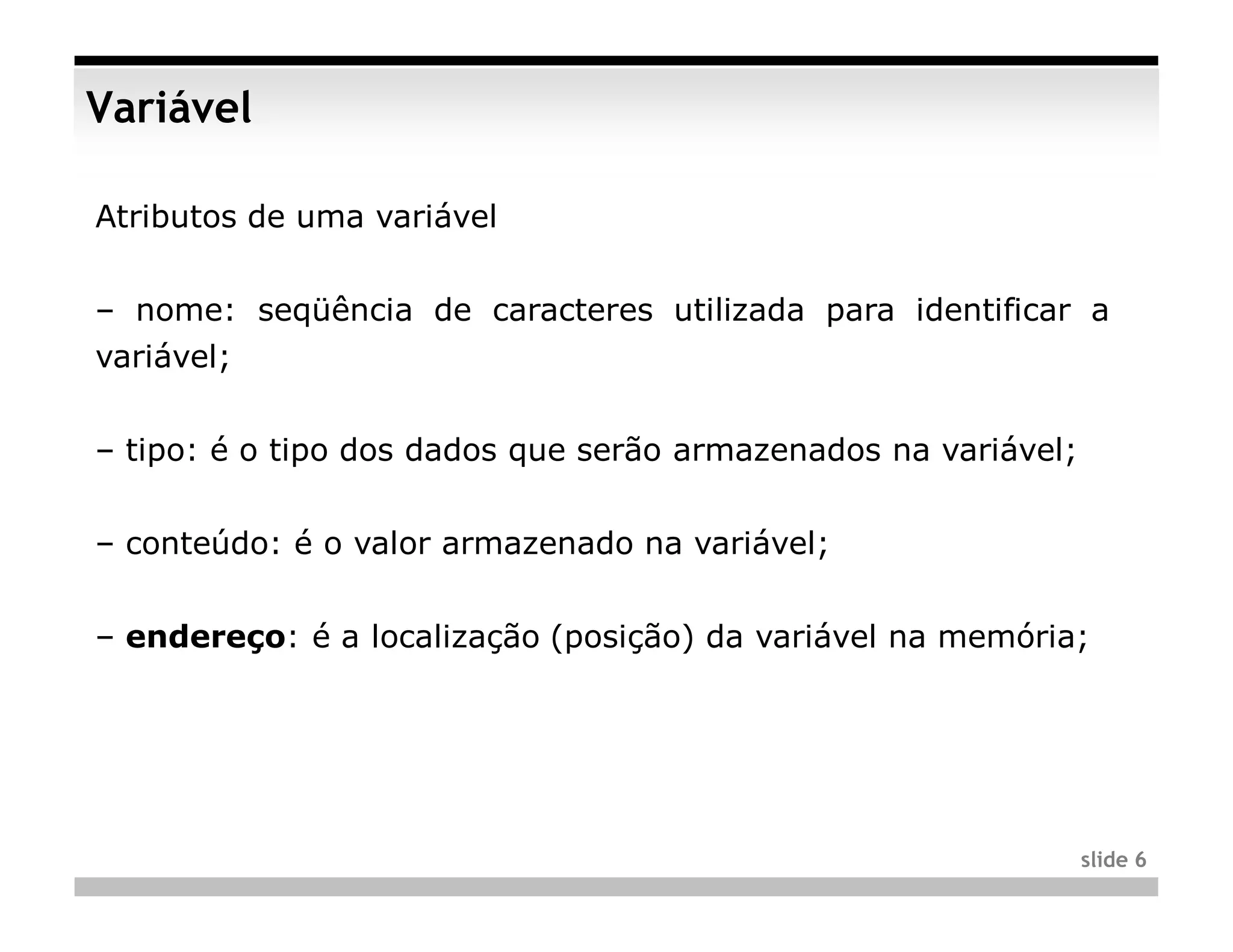 Variável

Atributos de uma variável


– nome: seqüência de caracteres utilizada para identificar a
variável;


– tipo: é o tipo dos dados que serão armazenados na variável;


– conteúdo: é o valor armazenado na variável;


– endereço: é a localização (posição) da variável na memória;




                                                                slide 6
 